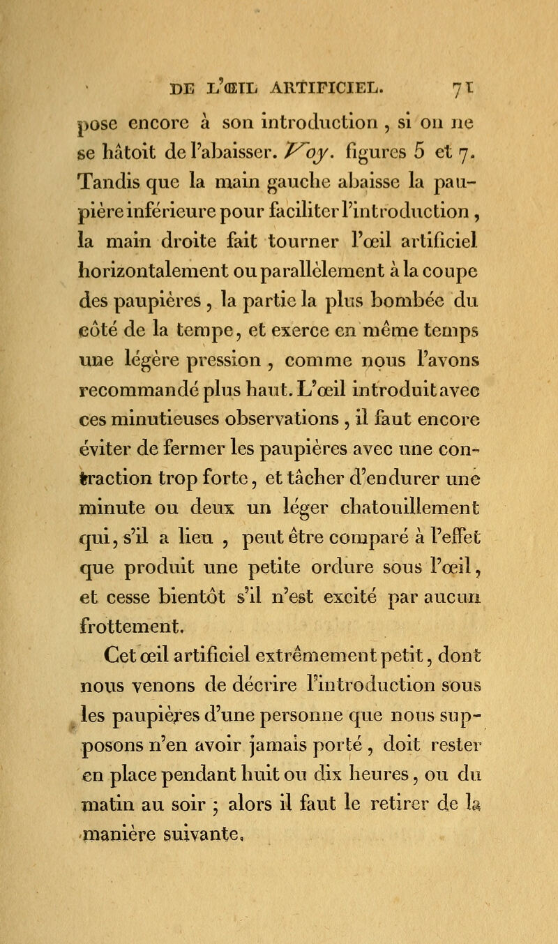 pose encore à son introduction , si on ne se hâtoit de l'abaisser. T^oy. figures 5 et 7. Tandis que la main gauche abaisse la pau- pière inférieure pour faciliter l'introduction, la main droite fait tourner l'œil artificiel horizontalement ou parallèlement à la coupe des paupières , la partie la plus bombée du coté de la tempe, et exerce en même temps une légère pression , comme nous l'avons recommandé plus haut. L'œil introduit avec ces minutieuses observations , il faut encore éviter de fermer les paupières avec une con- traction trop forte, et tâcher d'endurer une minute ou deux un léger chatouillement qui, s'il a lieu , peut être comparé à l'effet que produit une petite ordure sous l'œil, et cesse bientôt s'il n'est excité par aucun frottement. Cet œil artificiel extrêmement petit, dont nous venons de décrire l'introduction sous les paupières d'une personne que nous sup- posons n'en avoir jamais porté , doit rester en place pendant huit ou dix heures, ou du matin au soir ; alors il faut le retirer de h manière suivante.