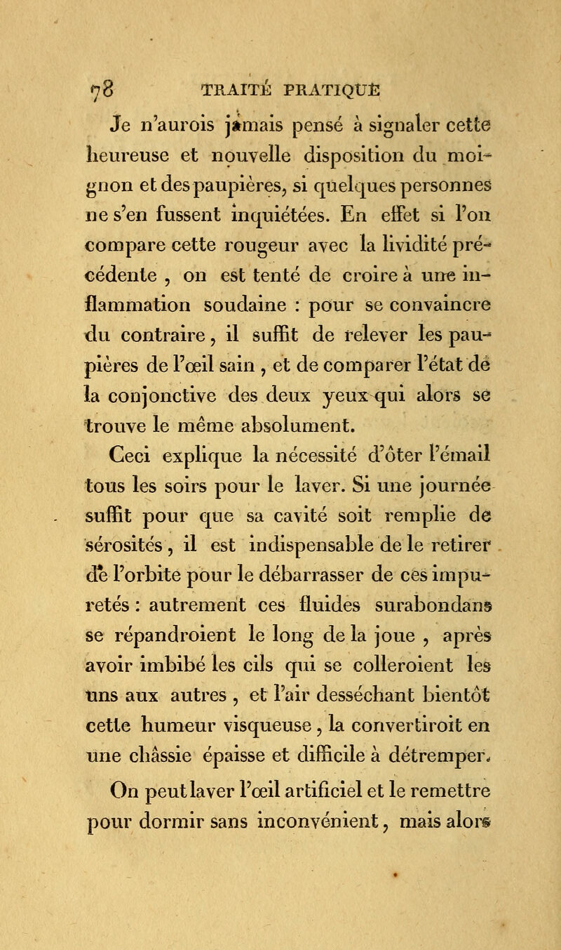 Je n'aurois jamais pensé à signaler cette heureuse et nouvelle disposition du moi- gnon et des paupières, si quelques personnes ne s'en fussent inquiétées. En effet si l'on compare cette rougeur avec la lividité pré- cédente , on est tenté de croire à une in- flammation soudaine : pour se convaincre du contraire, il suffit de relever les pau-* pières de l'oeil sain , et de comparer l'état dé la conjonctive des deux yeux qui alors se trouve le même absolument. Ceci explique la nécessité d'ôter l'émail tous les soirs pour le laver. Si une journée suffit pour que sa cavité soit remplie de sérosités , il est indispensable de le retirer de l'orbite pour le débarrasser de ces impu- retés : autrement ces fluides surabondant se répandroient le long de la joue , après avoir imbibé les cils qui se colleroient les uns aux autres , et l'air desséchant bientôt cette humeur visqueuse ? la convertiroit en une chassie épaisse et difficile à détremper. On peut laver l'œil artificiel et le remettre pour dormir sans inconvénient, mais alor©