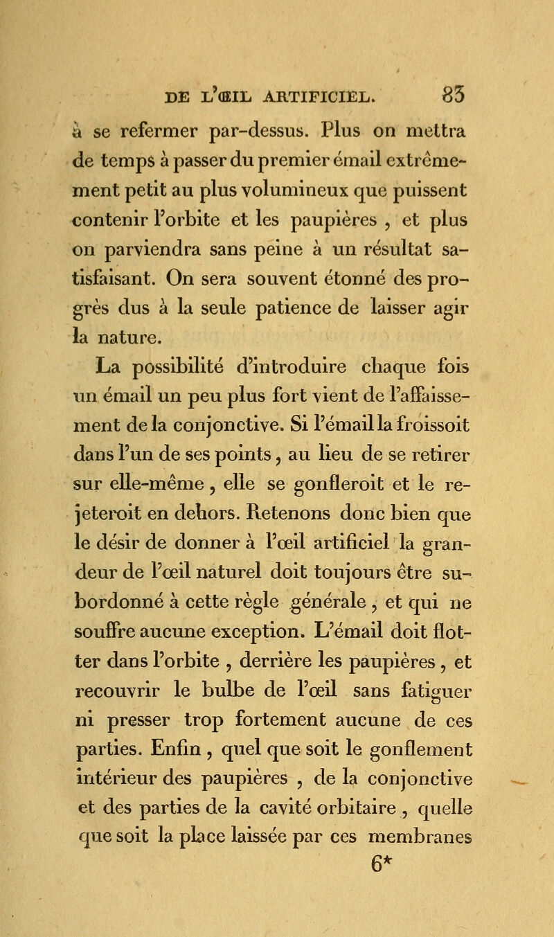 à se refermer par-dessus. Plus on mettra de temps à passer du premier émail extrême- ment petit au plus volumineux que puissent contenir l'orbite et les paupières ? et plus on parviendra sans peine à un résultat sa- tisfaisant. On sera souvent étonné des pro- grès dus à la seule patience de laisser agir la nature. La possibilité d'introduire chaque fois un émail un peu plus fort vient de l'affaisse- ment delà conjonctive. Si l'émail la froissoit dans l'un de ses points, au lieu de se retirer sur elle-même, elle se gonfleroit et le re- jeteroit en dehors. Retenons donc bien que le désir de donner à l'œil artificiel la gran- deur de l'œil naturel doit toujours être su- bordonné à cette règle générale ? et qui ne souffre aucune exception. L'émail doit flot- ter dans l'orbite ? derrière les paupières, et recouvrir le bulbe de l'œil sans fatiguer ni presser trop fortement aucune de ces parties. Enfin , quel que soit le gonflement intérieur des paupières ? de la conjonctive et des parties de la cavité orbitaire ? quelle que soit la place laissée par ces membranes 6*