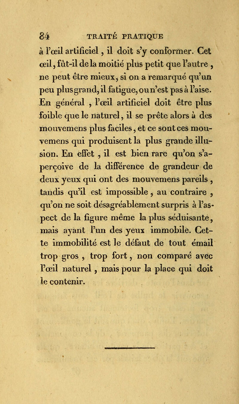 à l'œil artificiel, il doit s'y conformer. Cet œil, fût-il delà moitié plus petit que l'autre , ne peut être mieux, si on a remarqué qu'un peu plus grand, il fatigue, ou n'est pas à l'aise. En général , l'œil artificiel doit être plus foible que le naturel, il se prête alors à des mouvemens plus faciles, et ce sont ces mou- vemens qui produisent la plus grande illu- sion. En effet , il est bien rare qu'on s'a- perçoive de la différence de grandeur de deux yeux qui ont des mouvemens pareils , tandis qu'il est impossible, au contraire , qu'on ne soit désagréablement surpris à l'as- pect de la figure même la plus séduisante, mais ayant l'un des yeux immobile. Cet- te immobilité est le défaut de tout émail trop gros , trop fort, non comparé avec l'œil naturel, mais pour la place qui doit le contenir.