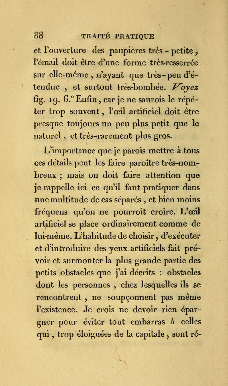 et l'ouverture des paupières très - petite ? l'émail doit être d'une forme très-resserrée sur elle-même , n'ayant que très-peu d'é- tendue , et surtout très-bombée. T^oyez fig. 19. 6.° Enfin, car je ne saurois le répé- ter trop souvent , l'œil artificiel doit être presque toujours un peu plus petit que le naturel ? et très-rarement plus gros. L'importance que je parois mettre à tous ces détails peut les faire paroître très-nom- breux 3 mais on doit faire attention que je rappelle ici ce qu'il faut pratiquer dans une multitude de cas séparés , et bien moins fréquens qu'on ne pourroit croire. L'œil artificiel se place ordinairement comme de lui-même. L'habitude de choisir, d'exécuter et d'introduire des yeux artificiels fait pré- voir et surmonter la plus grande partie des petits obstacles que j'ai décrits : obstacles dont les personnes , chez lesquelles ils se rencontrent , ne soupçonnent pas même l'existence. Je crois ne devoir rien épar- gner pour éviter tout embarras à celles qui j trop éloignées de la capitale, sont ré-