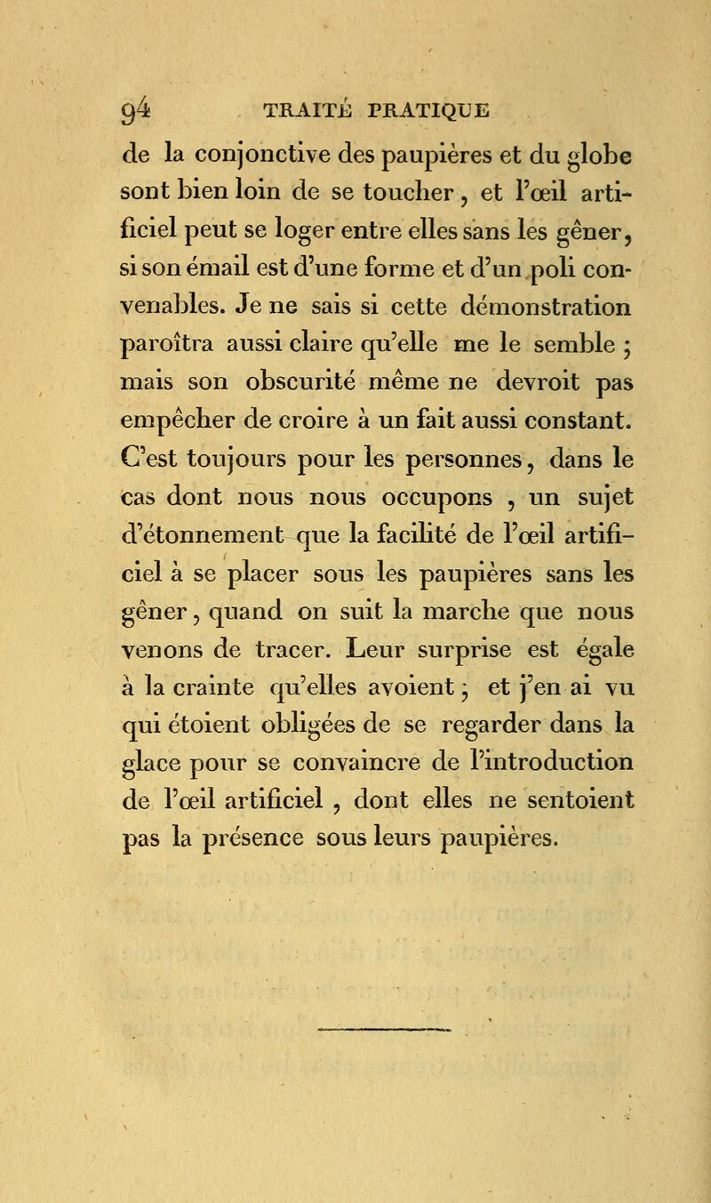 de la conjonctive des paupières et du globe sont bien loin de se toucher , et l'œil arti- ficiel peut se loger entre elles sans les gêner, si son émail est d'une forme et d'un poli con- venables. Je ne sais si cette démonstration paroîtra aussi claire qu'elle me le semble ; mais son obscurité même ne devroit pas empêcher de croire à un fait aussi constant. C'est toujours pour les personnes, dans le cas dont nous nous occupons , un sujet d'étonnement que la facilité de l'œil artifi- ciel à se placer sous les paupières sans les gêner, quand on suit la marche que nous venons de tracer. Leur surprise est égale à la crainte qu'elles avoient ; et j'en ai vu qui étoient obligées de se regarder dans la glace pour se convaincre de l'introduction de l'œil artificiel ? dont elles ne sentoient pas la présence sous leurs paupières.