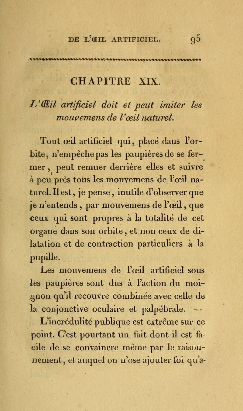 CHAPITRE XIX. LyŒ,il artificiel doit et peut imiter les mouvemens de l'œil naturel. Tout œil artificiel qui, placé dans l'or- bite, n'empêche pas les paupières de se fer- mer , peut remuer derrière elles et suivre à peu près tous les mouvemens de l'oeil na- turel. Il est, je pense, inutile d'observer que je n'entends , par mouvemens de l'œil, que ceux qui sont propres à la totalité de cet organe dans son orbite, et non ceux de di- latation et de contraction particuliers à la pupille. Les mouvemens de l'œil artificiel sous les paupières sont dus à l'action du moi- gnon qu'il recouvre combinée avec celle de la conjonctive oculaire et palpébrale. -< L'incrédulité publique est extrême sur ce point. C'est pourtant un fait dont il est fa- cile de se convaincre même par le raison- nement, et auquel on n'ose ajouter foi qu'a-