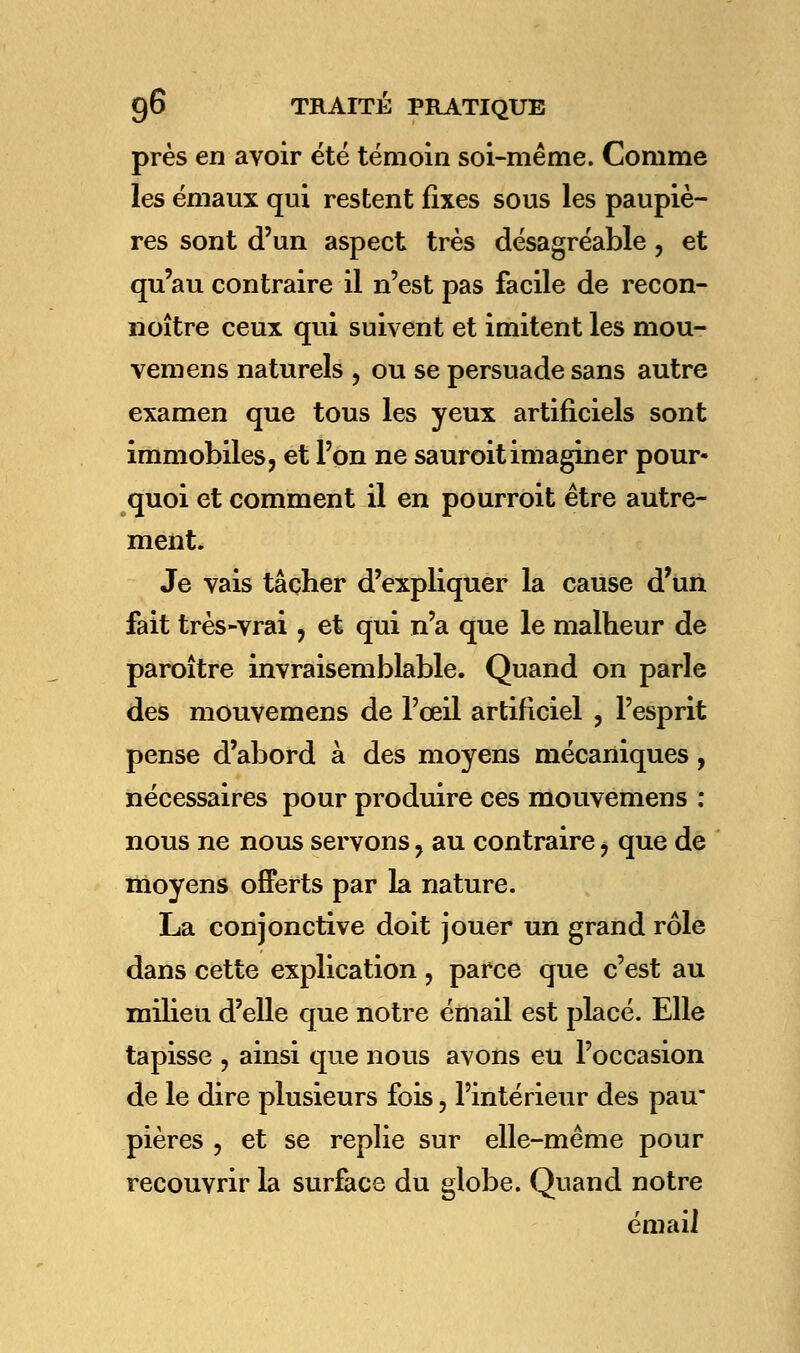 près en avoir été témoin soi-même. Comme les émaux qui restent fixes sous les paupiè- res sont d'un aspect très désagréable, et qu'au contraire il n'est pas facile de recon- noître ceux qui suivent et imitent les mou- vemens naturels , ou se persuade sans autre examen que tous les yeux artificiels sont immobiles, et l'on ne sauroitimaginer pour- quoi et comment il en pourroit être autre- ment. Je vais tâcher d'expliquer la cause d'un fait très-vrai , et qui n'a que le malheur de paroître invraisemblable. Quand on parle des mouvemens de l'œil artificiel , l'esprit pense d'abord à des moyens mécaniques, nécessaires pour produire ces mouvemens : nous ne nous servons y au contraire, que de moyens offerts par la nature. La conjonctive doit jouer un grand rôle dans cette explication , parce que c'est au milieu d'elle que notre émail est placé. Elle tapisse , ainsi que nous avons eu l'occasion de le dire plusieurs fois, l'intérieur des pau pières , et se replie sur elle-même pour recouvrir la surface du globe. Quand notre émail