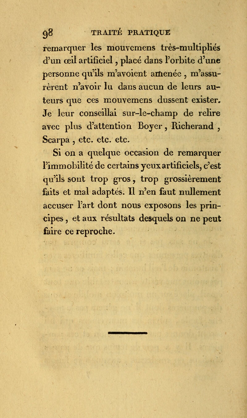 remarquer les mouvemens très-multipKés d'un œil artificiel , placé dans l'orbite d'une personne qu'ils m'avoient amenée , m'assu- rèrent n'avoir lu dans aucun de leurs au- teurs que ces mouvemens dussent exister. Je leur conseillai sur-le-champ de relire avec plus d'attention Boyer, Richerand , Scarpa , etc. etc. etc. Si on a quelque occasion de remarquer l'immobilité de certains yeux artificiels, c'est qu'ils sont trop gros, trop grossièrement faits et mal adaptés. Il n'en faut nullement accuser l'art dont nous exposons les prin- cipes , et aux résultats desquels on ne peut faire ce reproche.