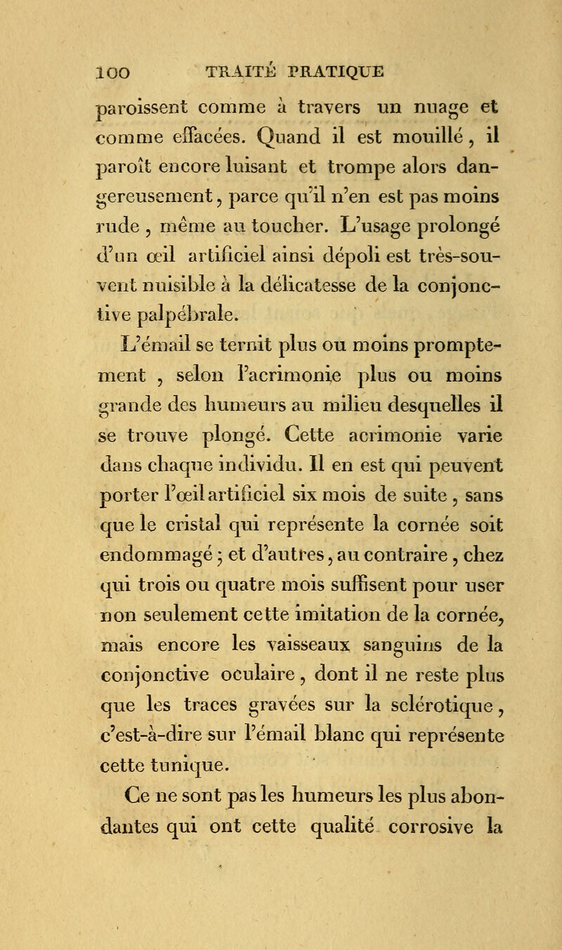 paroissent comme à travers un nuage et comme effacées. Quand il est mouillé, il paroît encore luisant et trompe alors dan- gereusement 3 parce quïl n'en est pas moins rude , même au toucher. L'usage prolongé d'un œil artificiel ainsi dépoli est très-sou- vent nuisible à la délicatesse de la conjonc- tive palpébrale. L'émail se ternit plus ou moins prompte- ment , selon l'acrimonie plus ou moins grande des humeurs au milieu desquelles il se trouve plongé. Cette acrimonie varie dans chaque individu. Il en est qui peuvent ter l'œil artificiel six mois de suite , sans po que le cristal qui représente la cornée soit endommagé ; et d'autres, au contraire ? chez qui trois ou quatre mois suffisent pour user non seulement cette imitation de la cornée^ mais encore les vaisseaux sanguins de la conjonctive oculaire , dont il ne reste plus que les traces gravées sur la sclérotique, c'est-à-dire sur l'émail blanc qui représente cette tunique. Ce ne sont pas les humeurs les plus abon- dantes qui ont cette qualité corrosive la