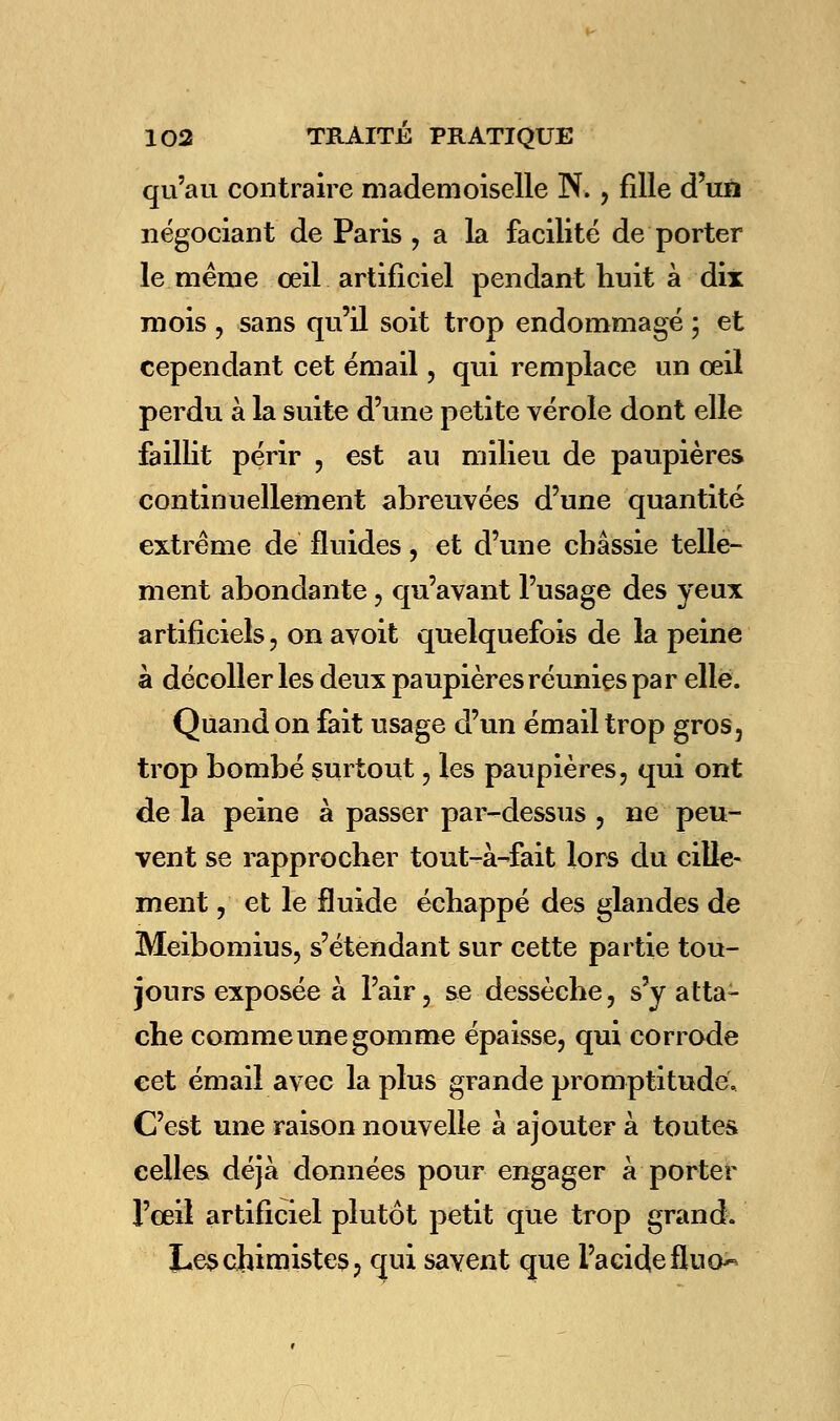 qu'au contraire mademoiselle N., fille d'un négociant de Paris , a la facilité de porter le même oeil artificiel pendant huit à dix mois , sans qu'il soit trop endommagé ; et cependant cet émail, qui remplace un œil perdu à la suite d'une petite vérole dont elle faillit périr , est au milieu de paupières continuellement abreuvées d'une quantité extrême de fluides, et d'une chassie telle- ment abondante, qu'avant l'usage des yeux artificiels , on avoit quelquefois de la peine à décoller les deux paupières réunies par elle. Quand on fait usage d'un émail trop gros, trop bombé surtout, les paupières, qui ont de la peine à passer par-dessus , ne peu- vent se rapprocher tout-à-fait lors du cille- ment, et le fluide échappé des glandes de Meibomius, s'étendant sur cette partie tou- jours exposée à l'air, se dessèche, s'y atta- che comme une gomme épaisse, qui corrode cet émail avec la plus grande promptitude; C'est une raison nouvelle à ajouter à toutes celles déjà données pour engager à porter l'œil artificiel plutôt petit que trop grand. Les chimistes, qui savent que l'acide fluo^