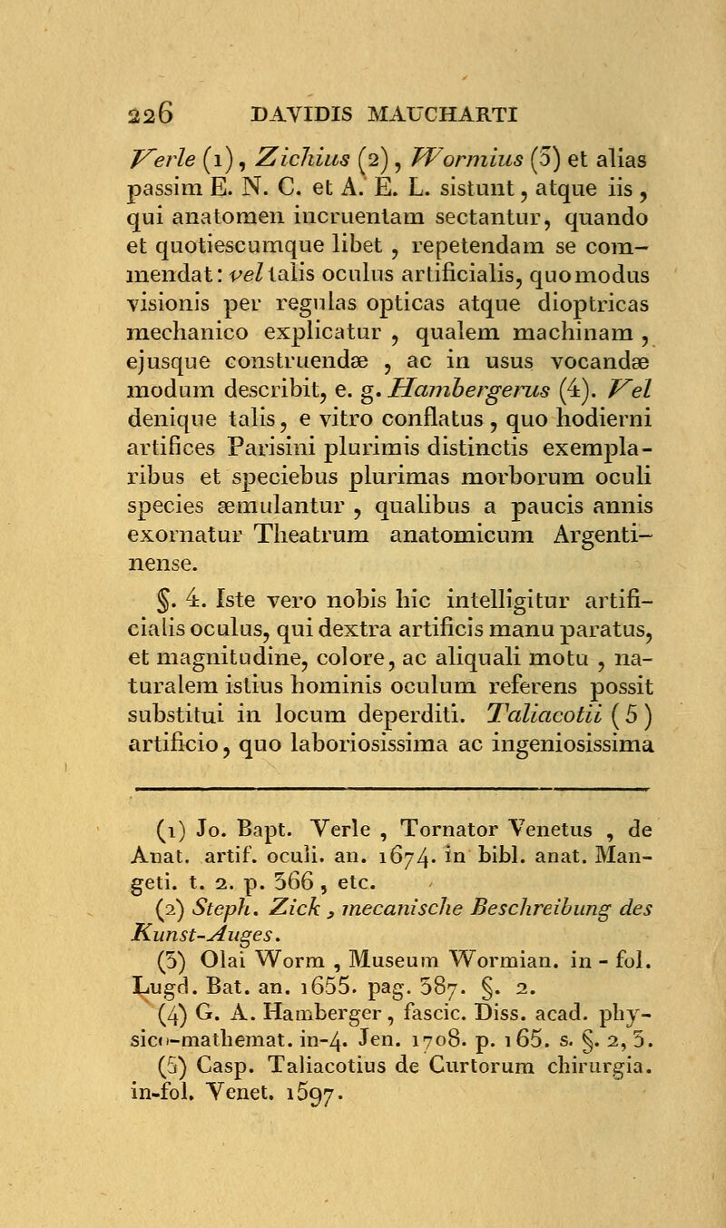 Tuerie (1), Zichius (2), Wormius (5) et alias passim E. N. C. et A. É. L. sistunt, atque iis, qui anatomen incruentam sectantur, quando et quotiescumque libet , repetendam se com- mendat: ^eZialis oculus artificialis, quomodus visionis per régulas opticas atque dioptricas mechanico explicatur , qualem machinam , ejusque eonstruendse , ac in usus vocandse modum describit, e. g. Hambergerus (4). Vel deniqne talis, e vitro conflatus , quo hodierni artifices Parisini plurimis distinctis exempla- ribus et speciebus plurimas morborum oculi species semulantur , qualibus a paucis annis exoraatur Theatrum anatomicura Argenti- nense. §. 4. Iste vero nobis hic intelligitur artifi- cialis oculus, qui dextra artificis manu paratus, et magnitudine, colore, ac aliquali motu , na- turalem istius hominis oculuni referens possit substitui in locum deperditi. Taliacotii ( 5 ) artificio, quo laboriosissima ac ingeniosissima (1) Jo. Bapt. Verle , Tornator Venetus , de Anat. artif. ocuîi. an. 1674. in bibl. anat. Man- geti. t. 2. p. 566, etc. (2) Steph. Zick 3 inecanische Beschreibung des Kunst-Auges. (5) Olai Worm , Muséum Wormian. in - fol. Lugd. Bat. an. i655. pag. 587. §. 2. (4) G. A. Hamberger, fascic. Diss. acad. phy- sico-matbemat. in-4. Jen. 1708. p. i65. s. §. 2, 5. (5) Casp. Taliacotius de Gurtorum chirurgia. in-fol. Venet. 1597.