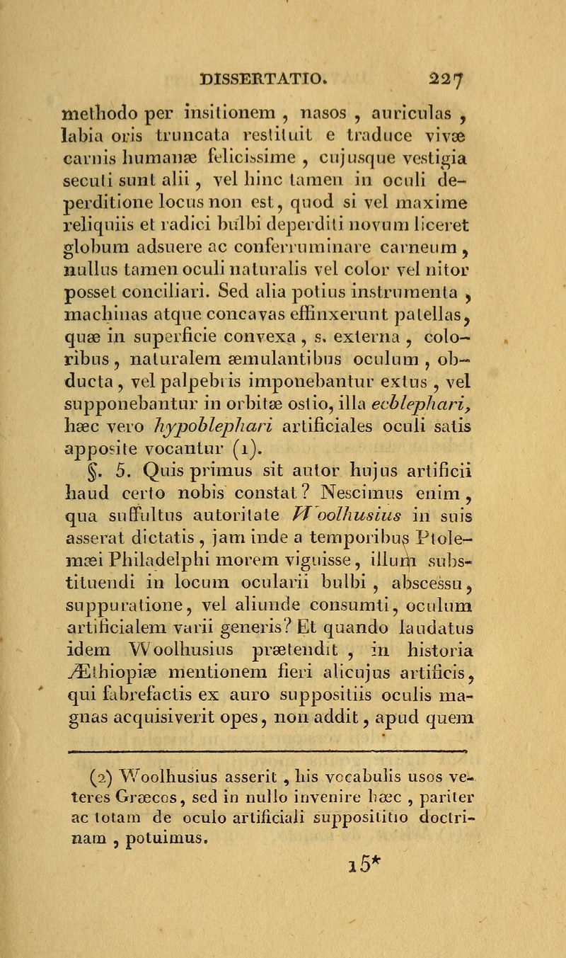 niethodo per insitionem , nasos , auriculas , labia oris truncata resliluit e traduce vivœ carnis humanse felicissime , cujusque vestigia seculi sunl alii , vel hinc lamen in oculi de- perditione locus non est, quod si vel maxime reliquiis et radici bulbi deperditi novum liceret globum adsuere ac conferruminare carneum , nullns tamen oculi naturalis vel color vel nitor posset conciliari. Sed alia potius instrumenta > machinas atque concavas effinxerunt palellas, quaa in superficie convexa , s. exlerna , colo- ribus , naturalem semulantibus oculum , ob- dueta ? vel palpebris imponebantur exius j vel supponebantur in orbitse ostio, illa ecblephari, hœc Te.ro liypoblephari artificiales oculi salis apposite vocantur (1). §. 5. Quis primus sit autor hujus artificii liaud certo nobis constat ? Nescimus enim , qua su Quitus autorilate Woolhusius in suis asserat dictatis , jam inde a temporibus Ptole- mcei Pbiladelphi morem viguisse, illuni subs- tituendi in locum ocularii bulbi , abscessu, suppuratione, Tel aliunde consumti, oculum artificialem varii generis? Et quando laudatus idem Woolhusius prsetendit , in historia yEihiopiœ mentionem fieri alicujus artifieis, qui fabrefactis ex auro suppositiis oculis ma- gnas acquisiveiit opes, non addit ? apud quem (2) Woolhusius asserit , lus vccabulis usos ve- teres Greecos, sed in nullo invenire bœc , pariter ac totam de ocuio arlificiali supposilitio doctri- nam , potuimus. i5*