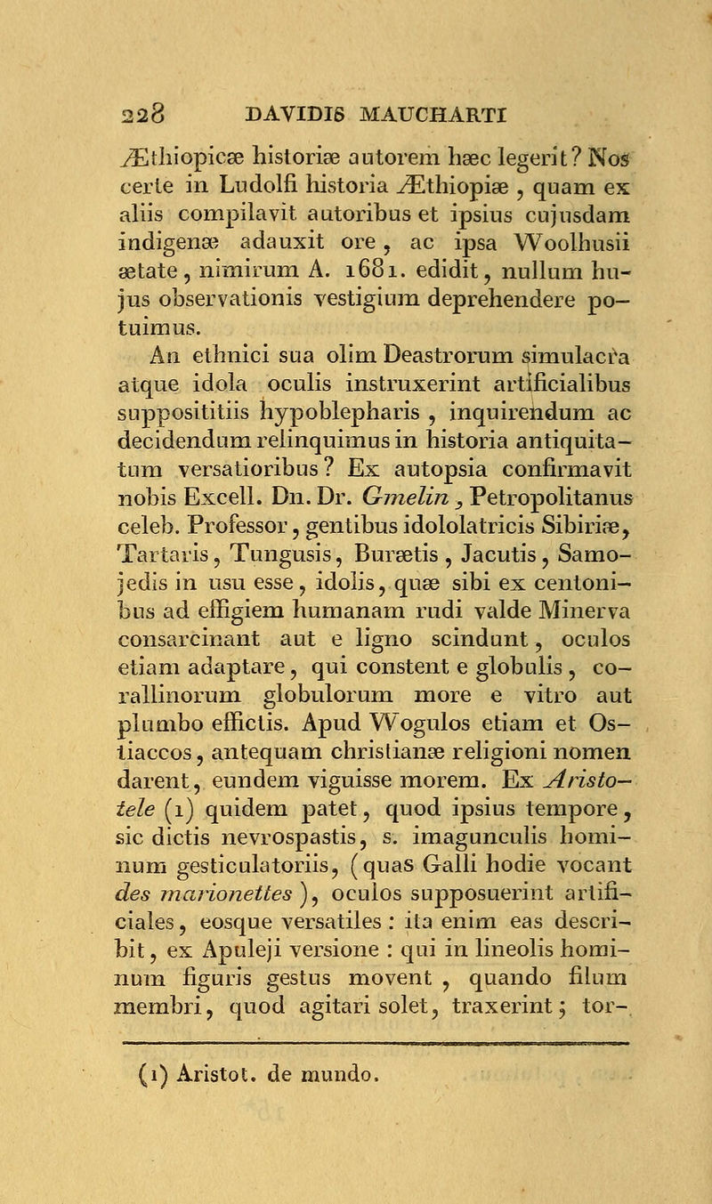./Etliiopicse historiée autorem hœc legerit? Nos ceiie in Ludolfi historia iEthiopiœ , quam ex aliis compila vit autoribus et ipsius cujnsdam indigena^ adauxit ore, ac ipsa Woolhusii œtate, nimirum A. 1681. edidit, nullum hu- jus observationis yestiginm deprehendere po- tuimus. An ethnici sua olim Deastrorum simulacra atque idola oculis instruxerint artificialibus supposititiis îiypoblepharis , inquirehdum ac decidendum relinquimus in historia antiquita- tum versatioribus ? Ex autopsia confirma vit nobis Excell. Dn. Dr. Gmelin } Petropolitanus celeb. Professor, gentibus idololatricis Sibiriae, Tartaris, Tungusis, Bursetis , Jacutis ? Samo- jedis in usu esse, idolis, qua3 sibi ex centoni- bus ad efiigiem humanam rudi valde Minerva consarcinant aut e ligno scindunt, oculos etîam adaptare , qui constent e globulis ? co- rallinorum globulorum more e vitro aut plumbo effictis. Apud Wogulos etiam et Os- tiaccos ? antequam christianœ religioni nomea darent, eundem viguisse morem. Ex Aristo- tele (1) quidem patet, quod ipsius tempore, sic dictis nevrospastis, s. imagunculis homi- num gesticulatoriis, (quas Galli hodie vocant des marionettes }) ocuios supposuerint artifi- ciaîes, eosque versatiles : ita enim eas descri- bit ? ex Apuleji versione : qui in lineolis homi- nura figuris gestus movent ? quando fiium membri, quod agitari solet, traxerint; tor- (1) Aristo l. de mundo.