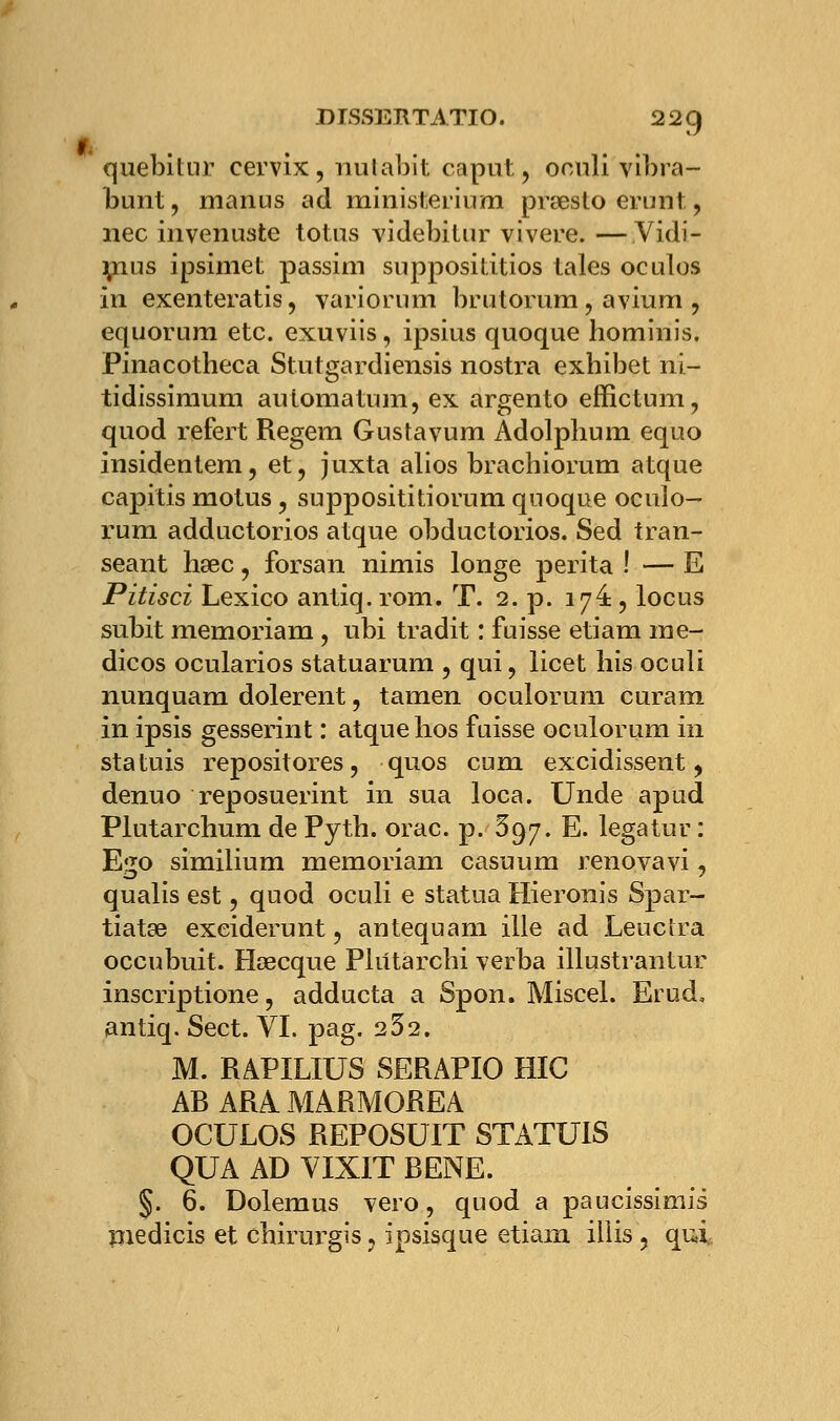 quebitnr eervix, nutabit caput, oculi vibra- bunt, manus ad ministerium presto erunt , nec invenuste totus videbitur vivere. —Vidi- mus ipsimet passim supposiûtios laies oculos in exenteratis, variorum brutorum, avium , equorum etc. exuviis, ipsius quoque hominis. Pinacotheca Stutgardiensis nostra exhibet ni- tidissimum automatum, ex argento effictum, quod refert Regem Gustavum Adolplium equo insidentem, et, juxta alios brachiorum atque capitis motus, supposititiorum qnoque oculo- rura adductorios atque obductorios. Sed tran- seant hsec, forsan nimis longe perita ! — E Pitisci Lexico antiq. rom. T. 2. p. 17e , locus subit memoriam, ubi tradit : fuisse etiam me- dicos ocularios statuarum , qui, licet his oculi nunquam dolerent, tamen oculorum curam in ipsis gesserint : atque hos fuisse oculorum in statuis repositores, quos cum excidissent, denuo reposuerint in sua loca. Unde apud Plutarchum de Pytb. orac. p. 697. E. legatur : Ego similium memoriam casuum renovavi, qualis est, quod oculi e statua Hieronis Spar- tiatse exeiderunt, antequam ille ad Leuclra occubuit. Hœcque Pliitarchi verba illustrantur inscriptione, adducta a Spon. Miscel. Erud. antiq. Sect. VI. pag. 252. M. RAPILIUS SERAPIO HIC AB ARA. MARMOREA OCULOS REPOSUIT STATUIS QUA AD VIXIT RENE. §. 6. Dolemus vero, quod a paucissimis medicis et chirurgis, ipsisque etiam illis 5 qui