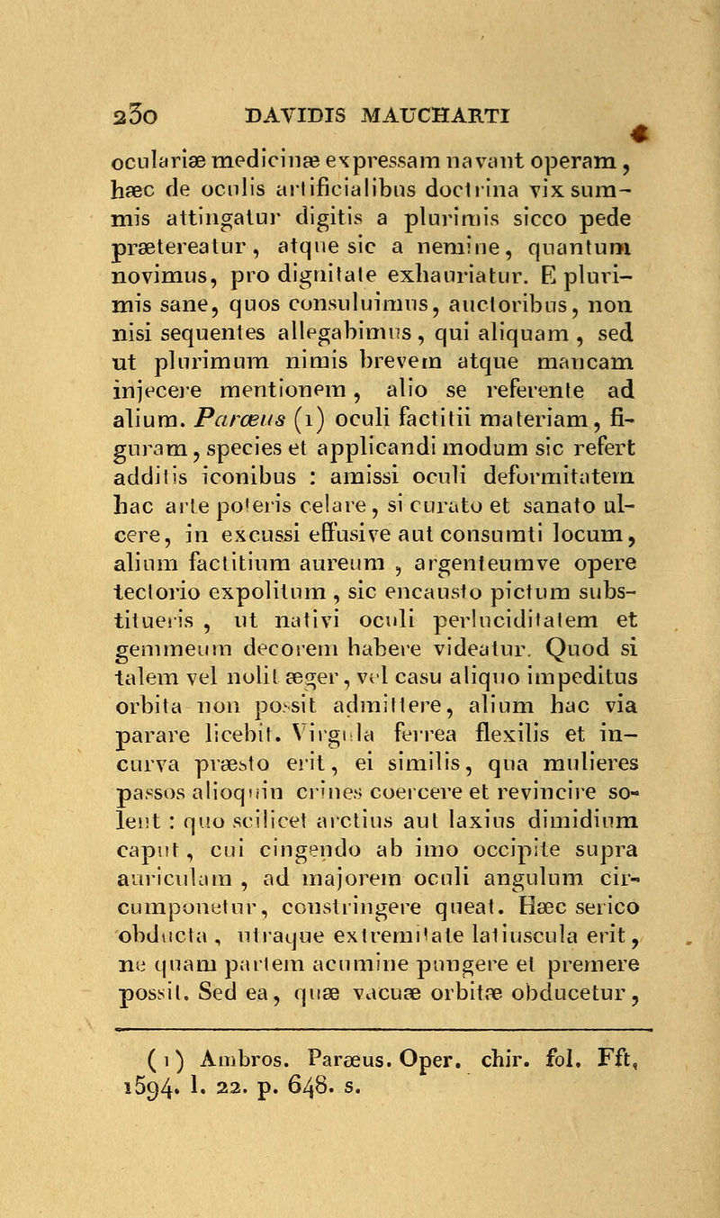 ocularise medicinœ ex pressa m havànt operam, haec de ocnlis arlificialibus doctrina vixsum- mis attingatur digitis a plurimis sicco pede prœtereatur, atque sic a nemîne, quantum novimus, pro dignitate exhauriatur. E pluri- mis sane, quos consuluimus, aucloribus, non nisi sequentes allegabimus, qui aliquam , sed ut plurimum nirnis brevem atque mancam injecere mentionem, alio se referente ad alium. Parœus (1) oeuli factitii materiam, fi- guram, speeies et applicandi modum sic refert additis iconibus : amissi oculi deformitatern hac arte po'eris celare, si curato et sanato ul- cère, in excusai effusive aut consumti locum, alium factitiura aureum , argenleumve opère teclorio expolitnm , sic encausto pictum subs- tituent , ut nativi oculi perlucidifatem et gemmeura déco rem habere videatur. Quod si talem vel nolit sèger',yel casu aliquo impeditus orbita non possit admittere, alium hac via parare licebit. Virgule ferrea flexilis et in- curva prae^to erit, ei similis, qua mulieres passôs alioquin cri nés coercere et re vin cire so- ient : quo seilieet arctius aut laxins dimidinm capnt, cui cingendo ab imo occipite supra auriculam , ad majorem oculi angulum cir- cumponetur, constringere queat. Hsec serico obducta , utraque extremHate laliuscula erit, ne quarn partem acumine pnugere et premere posait. Sed ea, quse vacuœ orbitre obducetur, (1) Àmbros. Parœus. Oper. chir. fol. Fft, 1594. 1. 22. p. 648. s.