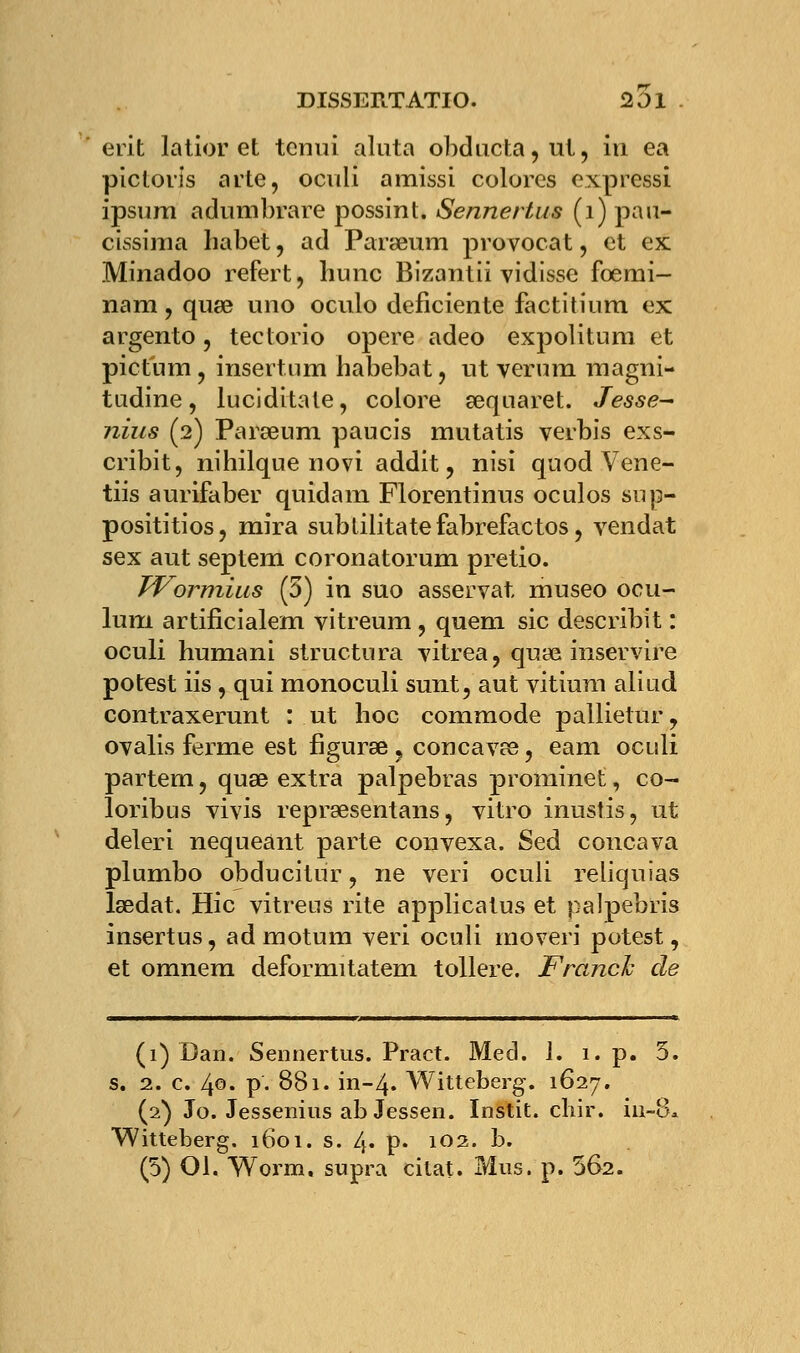 erit latior et tcnui ahita obducta,ut, in ea picloris arte, oculi amissi colores expressi ipsum adumbrare possint. Sennertus (1) pau- cissima habet, ad Paraeum provocat, et ex Minadoo refert, hune Bizantii vidisse fbemi- nam, quae uno oculo déficiente factitium ex argento, tectorio opère adeo expoli tu m et pictum, insertum habebat, ut verum magni- tudine, luciditate, colore aequaret. Jesse~ nius (2) Paraeum paucis mutatis verbis exs- cribit, nihilque novi addit ? nisi quod Vene- tiis aurifaber quidam Florentinus oculos sup- posititios, mira subtilitatefabrefactos, vendat sex aut septem coronatorum pretio. Wormius (5) in suo asservat. museo ocu- lum artificialem vitreum , quem sic describit : oculi humani structura vitrea, quae inservire potest iis , qui monoculi sunt, aut vitium aliud contraxerunt : ut hoc commode pallietur, ovalis ferme est figuras ? concavae, eam oculi partem, quae extra palpebras prominet, co- loribus vivis repraesentans, vitro inustis, ut deleri nequeant parte convexa. Sed concava plumbo obducitur, ne veri oculi reliquias laedat. Hic vitreus rite applicatus et palpebris insertus, ad motum veri oculi rnoveri potest, et omnem deformitatem tollere. Franck de (1) Dan. Sennertus. Pract. Med. 1. i.p. 5. s. 2. c. 40- P- 881. in-4. Witteberg. 1627. (2) Jo. Jessenius ab Jessen. Instit. chir. hi-8* Witteberg. 1601. s. 4. p. 102. b.