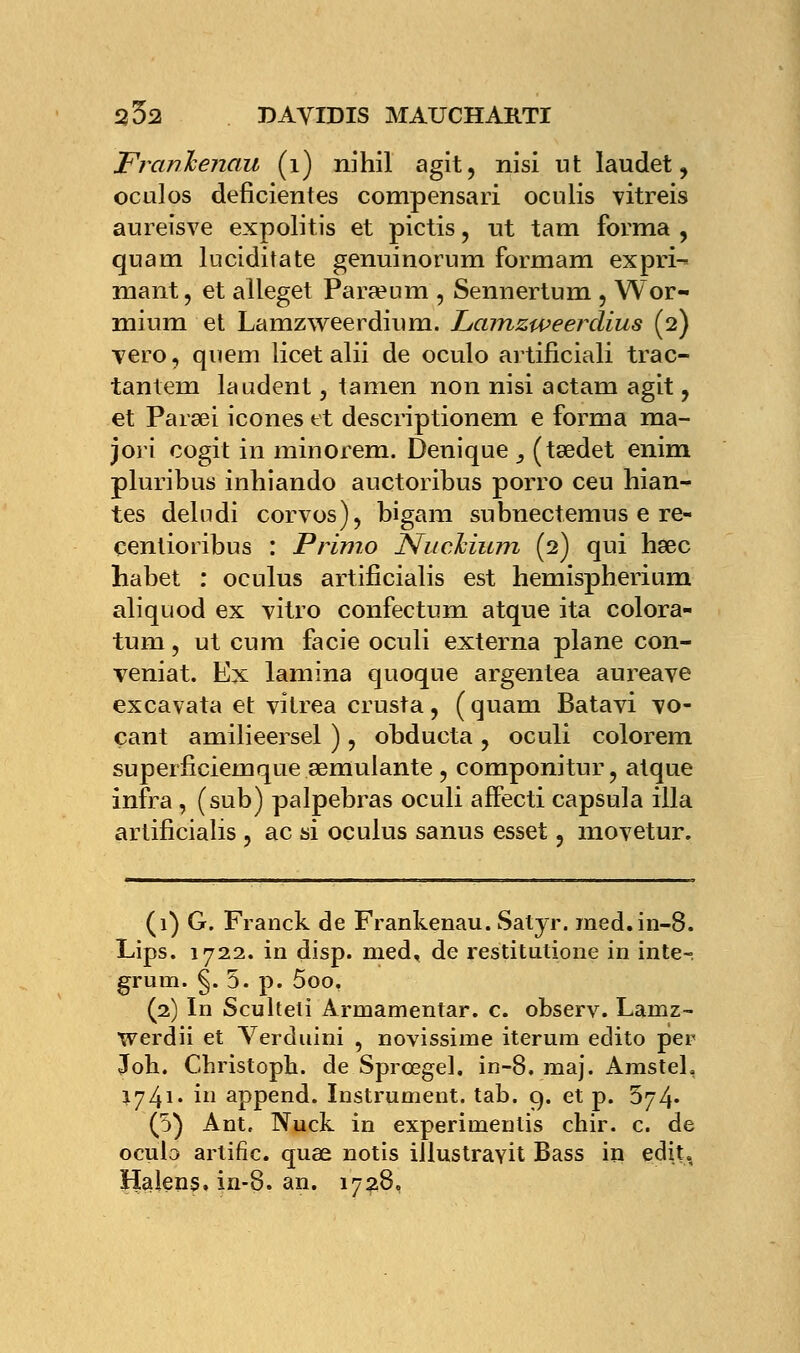 Franhenau (1) nihil agit, nisi ut laudet ? oculos déficientes compensari oculis vitreis aureïsve expolitis et pictis, ut tam forma , quaui luciditate genuinorum formam expri- mant , et alleget Para?um , Sennertum , Wor- mium et Lamzweerdium. Lamzweerdius (2) Tero, quem licet alii de oculo artificiali trac- tantem laudent, tamen non nisi actam agit, et Parsei icônes et descriptionem e forma ma- jori cogit in minorem. Denique _, (tsedet enim pluribus inhiando auctoribus porro ceu hian- tes deludi corvos), bigam subnectemus e re- çenlioribus : Primo Nuchium (2) qui hœc habet : oculus artificialis est hemispherium aliquod ex vitro confectum atque ita colora- tum, ut eu m facie oculi externa plane con- veniat. Ex lamina quoque argentea aureave excavata et vitrea crusta, ( quam Batavi vo- çant amilieersel ) , obducta , oculi colorem superficiemque semulante , componitur, atque infra , (sub) palpebras oculi affecti capsula illa artificialis , ac si oçulus sanus esset, moyetur. (1) G. Franck de Frankenau. Satyr. med.in-8. Lips. 1722. in disp. med, de restitutione in inte-, grum. §. 5. p. 5oo. (2) In Sculteli Armamentar. c. observ. Lamz- werdii et Verduini , novissime iterura edito per Joh. Christoph. de Sprcegel. in-8. maj. Amsteh 1741* i append. Instrument, tab. 9. et p. 574* (5) Ant, Nuck in experimeulis chir. c. de ocuta artific. quas notis iilustraYÎt Bass in edit, Halens. in-8. an. 1728.