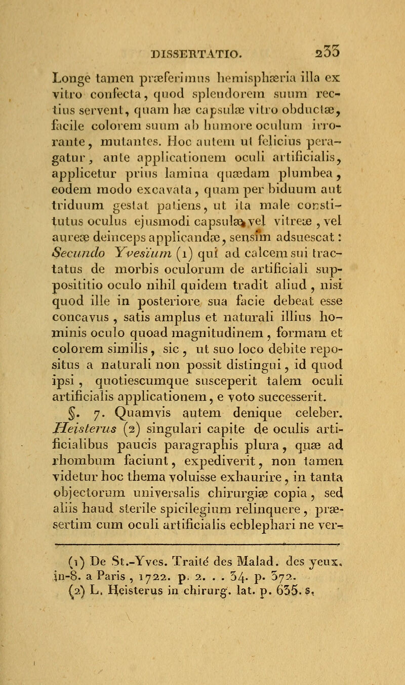 Longe tamen praefcmnns hemisphaeria illa ex vitro confecta, quod splendorem suura rec- tins servent, quam hae capsulas vitro obduclae, facile colorem sinim al) liumore oculum irro- rante, mutantes. Hoc autem ul felicius pera- gatur, ante applicationem oculi artificialis, applicetur prius lamina quaedam plumbea , eodem modo excavata, qnamper biduura ant triduum geslat patiens, ut ita maie corsti- tutus oculus ejusmodi capsula^ vel vitreœ,vel aurese deinceps applicanda?, sensfm adsuescat : Secundo Yvesïum (1) qui ad calcemsui trac- tatns de morbis oculorum de artificiali sup- posititio oculo nihil quidein tradit aliud , nisi quod ille in posteriore sua facie debeat esse concavus , satis amplus et naturali illius ho- minis oculo quoad magnitudinem , formam et colorem similis, sic , ut suo loco débite repo- situs a naturali non possit distingui, id quod ipsi , quotiescumque susceperit talem oculi artificialis applicationem, e voto successerit. §. 7. Quamvis autem denique celeber. Jleisterus (2) singulari capite de oculis arti- ficialibus paucis paragraphis plura, quae ad rhombum faciunt, expediverit, non tamen videtur hoc thema voluisse exhaurire, in tanta objectorum universalis chirurgiee copia, sed aliis haud stérile spicilegium relinquere , prae- sertim cum oculi artificialis ecblephari ne ver-. (1) De St.-Yves. Traite' des Malad. des yeux, in-8. a Paris , 1722. p. 2. . . 54- P« 572. ^2) L, H^eisterus in chirurg. lat. p. 635. s«