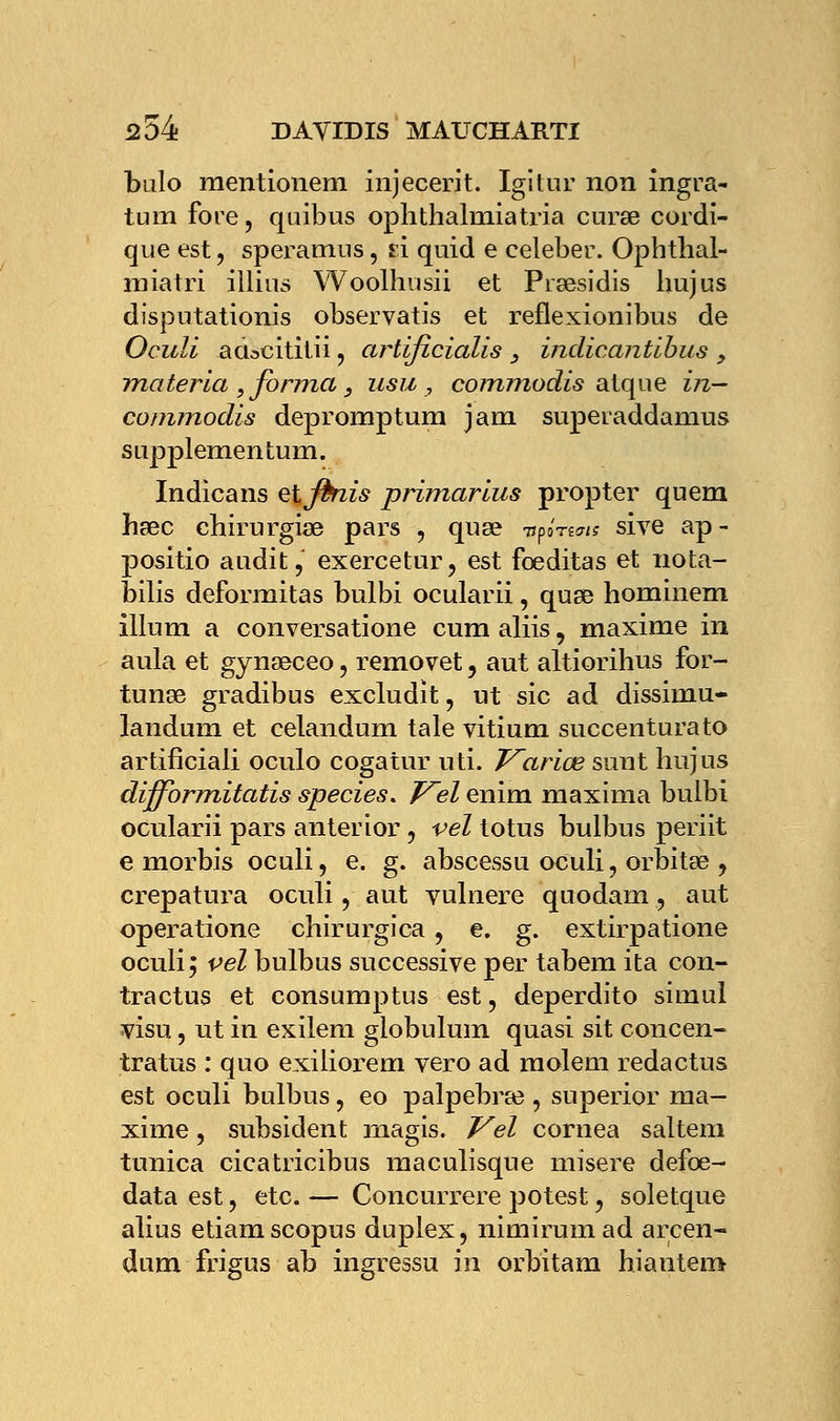 bulo mentionem injecerit. Igitur non ingra- tum fore, quibus ophthalmiatria curœ cordi- que est, speramus, fi quid e celeber. Ophtbal- miatri illins Woolhusii et Prsesidis liujus disputationis observatis et reflexionibus de Oculi adscititii, artificialis _, indicantïbus > materia , forma 3 usu , commodis atque in— commodis depromptum jam superaddamus SLipplementum. Indicans et finis primarius propter quem hsec cbirurgiœ pars , quse it^nais sive ap- positio audit, exercetur, est fœditas et nota- bilis deformitas bulbi ocularii, quse hominem illum a conversatione cum aliis, maxime in aula et gyneeceo, removet, aut altiorihus for- tunée gradibus excludit, ut sic ad dissimu- landum et celandum taie vitium succenturato artificiali oculo cogatur uti. Varice suut hujus diffbrmitatis species. Vel enim maxima bulbi ocularii pars anterior, vel totus bulbus periit e morbis oculi, e. g. abscessu oculi, orbitee , crepatura oculi, aut vulnere quodam, aut operatione chirurgica, e. g. extirpatione oculi; vel bulbus successive per tabem ita con- tractus et consumptus est, deperdito simul visu, ut in exilem globulum quasi sit concen- tratus : quo exiliorem vero ad molem redactus est oculi bulbus, eo palpebree, superior ma- xime , subsident magis. Vel cornea saltem tunica cicatricibus maculisque misère defœ- data est, etc. — Concurrere potest, soletque alius etiamscopus duplex, nimirumad arcen- dum frigus ab ingressu in orbitam hiantem