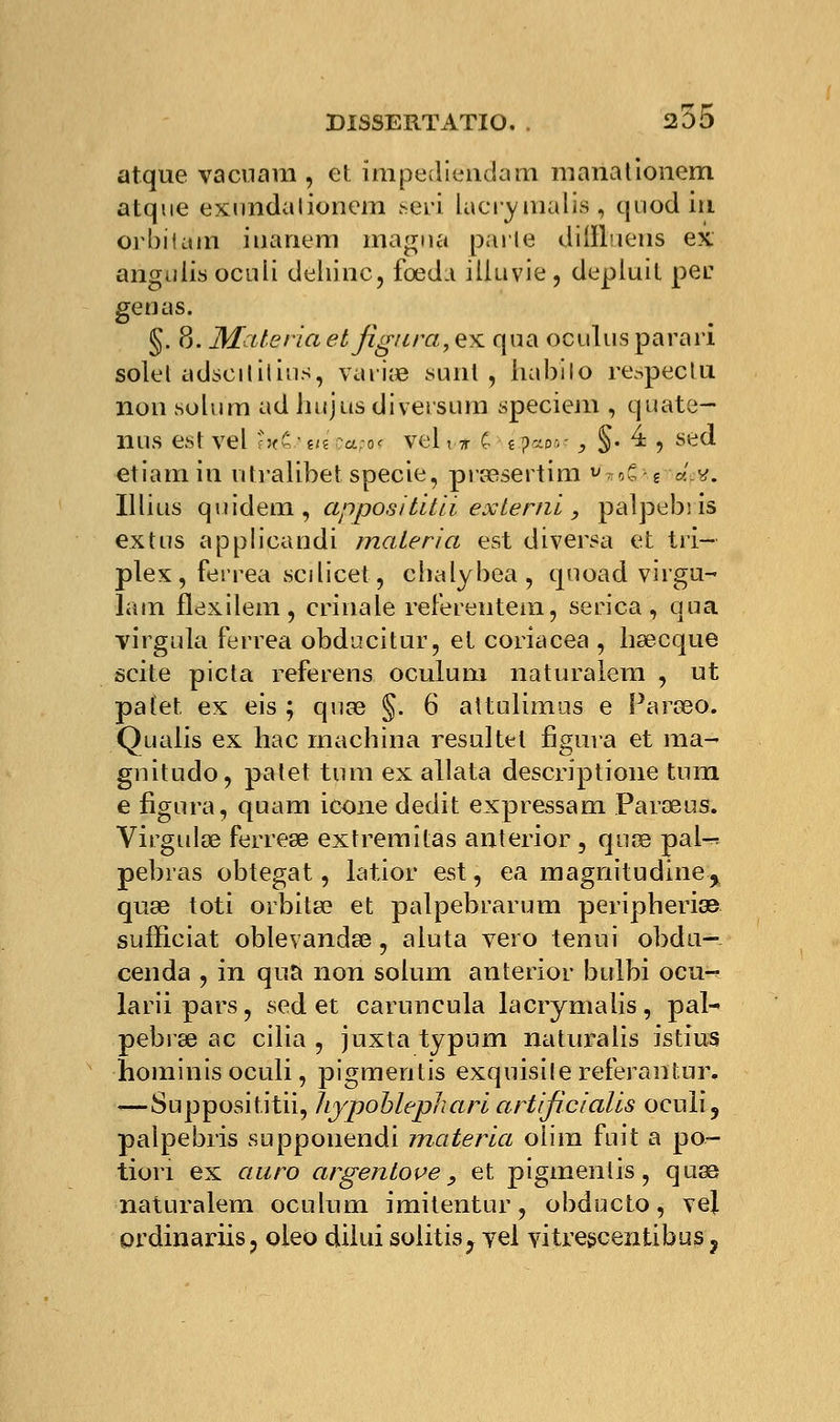 5255 atque vacnam , et impediëndam manationem atque exundalionem .^eri Lacrymalis, quodin orbitam iuanem magna parte cliiïLieiis ex angulisoculi dehinc, fœdn iliuvie, depluit pec gênas. §. 8. Matériel et figura, ex qua ocuïus parari solel adscitiiiùs, variée saut , iiabilo respecta non solura adhujusdiversum speciem , quate- nus est vel ««£ • m papot vel, * c. i p--o-. i §. 4 , sed etiam in utralibet specie, prœsertim ?»o€ g â.v. Illius quidem, appositltii exlernï, palpebiis extus applicandi mater i a est diversa et tri- plex , ferrea sedicet, chalybea, quoad virgu- lam flexilem, crinale referentem, serica , qua virgula ferrea obducitur, et coriacea , hsecque scite picta referens oculum naturalera , ut patet ex eis ; quœ §. 6 attulimus e Parseo. Qualis ex liac machina resultet figura et ma- gnitudo, patet tum ex allata descriptione tum e figura, quam icône dédit expressam Parœus. Virgulœ ferre» extremîtas anterior , quee pal-^ pebras obtegat, latior est, ea magnitudine % quse toti orbita? et palpebrarum peripherias sufficiat oblevandse, aluta vero tenui obdu—. cenda , in qua non solum anterior bulbi ocu-? lariipars, sed et caruncula lacrymalis, pal- pebrse ac cilia , juxta typum naturalis istius hominis oculi, pigmentis exquisilereferantur. ■«—Supposititii, hypoblepharl artlficialïs oculi, palpebiis supponendi matériel oiim fuit a po- tion ex eiiiro argenlove, et pigmentis, quaa naturalem oculum imitentur, obducto, vej. ordinariis, oleo dilui solitis^ yel vitrescentibus ?