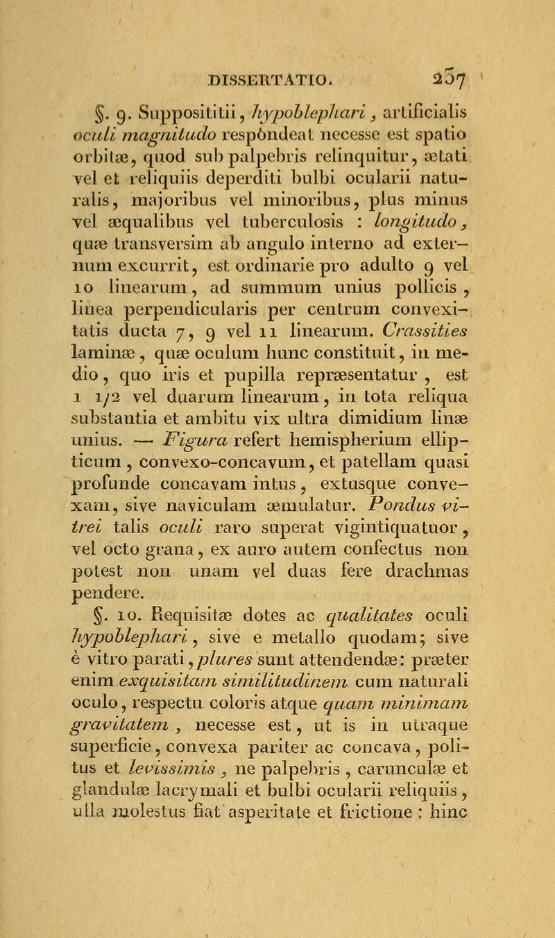 §. 9. Supposititii, hypohlepliari, artificialis oculi magnitude respôndeat necesse est spatio orbilaî, quod sub paipebris relinquitur, œtati vel et reliquiis deperditi bulbi ocularii natu- ralis, majoribus vel minoribus, plus minus vel sequalibus vel tuberculosis : longitudo, qua3 transversim ab angulo interno ad exter- niun excurrit, est ordinarie pvo adulto 9 vel 10 linearum, ad summum unius pollicis ? linea perpendicularis per centrum convexi- tatis ducta 7, 9 vel 11 linearum. Crassitles laminas, quœ oculum hune constituit, in me- dio, quo iris et pupilla reprœsentatur , est 1 1/2 vel duarum linearum, in tota reliqua substantia et ambitu vix ultra dimidium linse unius. — Figura refert hemispherium ellip- ticum , convexo-concavum ? et patellam quasi profunde concavam intus ? extusque conve- xam, sive naviculam œmulatur. Pondus vi- trei talis oculi raro superat vigintiquatuor ? vel octo grana ? ex auro autem confectus non potest non unam vel duas fere drachmas pendere. §. 10. Requisita3 dotes ac qualitates oculi hypoblephari, sive e métallo quodam; sive è vitro parati,p/wre<s sunt attendendœ: prseter enim exquisitatn similitudinem cum naturali oculo, respectu coloris atque quani minimam gravitatem , necesse est ? ut is in utraque superficie 5 convexa pariter ac concava, poli- tus et levïssiinîs , ne paipebris , carunculse et glandula3 lacrymali et bulbi ocularii reliquiis ? ulla molestus fiât asperitate et frictione : bine