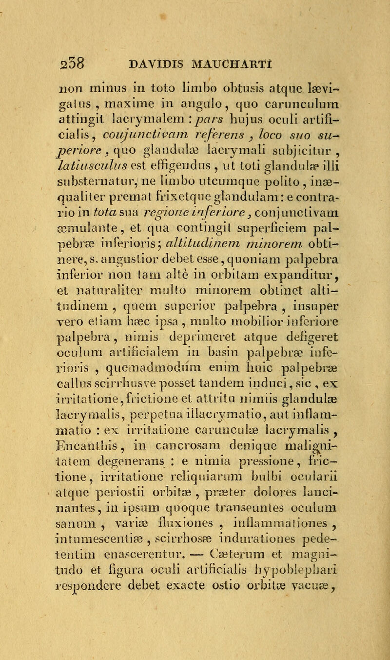 non minus in toto limbo obtusis atque la?vi- gâtas , maxime in angulo, quo carunculuin attingit lacrymalem : pars hujus ocnli artifi- cialis, couj uncti vam referens , loco suo su- jjeriore, quo glaudula? lacrymali subjicitur , latiusculus est effîgendus , ut toti glandula? illi substernatur, ne limbo utcumque poîito , ina?- qualiter premat frixetque glandulam: e contra- rio in tota sua regione inferiore, conj uncti vam œmulante, et qua contingit superliciem pal- pebra? inferioris; altitudinem minorent obti- nere, s. angustior débet esse, quoniam palpebra inferior non iam altè in orbitam expanditur, et naturaliter multo minorem obtinet alti- tudinem 5 quem superior palpebra , insuper vero eliam ha?c ipsa , multo mobilior inferiore palpebra, nimis deprimeret atque defigeret oculum artifîcialem in basin palpebra? infe- rioris , quemadmodum enim huic palpebra? callus scirrhusve posset tandem induci, sic , ex irritatione,frictione et attritu nimiis glandula? lacrymalis, perpétua illacrymatio, aut inflam- matio : ex îrritatione caruncula? lacrymalis y Encanthis, in cancrosam denique maligni- taiem degenerans : e nimia pressione, fiic— tione, irritatione reliquiarum bulbi ocularii atque periostii orbûa? , prseter dolores lanci- nantes, in ipsum quoque transeunles oculum sanum , varia? fluxiones , inflammaliones , intumescentia? , scirrbosa? indurationes pede- tentim enascerentur. — Ca?terum et magni- tudo et figura ocnli artincialis bypoblepbari respondere débet exacte ostio orbita? vacuee.