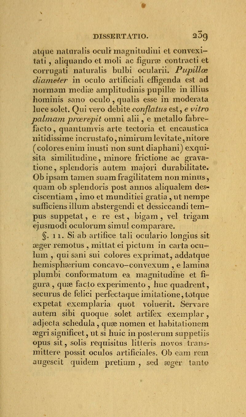 DISSERTAT lO. 25g atque naturalis oculi magnitudiui et convexi- tati , aliquando et moli ac figura? contracti et corrugati naturalis bulbi ocularii. Pupilles dlameter in oculo artificiali effigenda est ad normam médite amplitudinis pupillœ in illius hominis sano oculo, qnalis esse in moderata luce solet. Qui vero débite conflatus est, e vitro palmarn prœrepit omni alii, e métallo fabre- facto, quantumvis arte tectoria et encaustïca nitidissime incrustato, nimirum levitate, nitore ( colores enim inusti non sunt diapbani) exqui- sita similitudine, minore frictione ac grava- tione, splendoris autem majori durabilitate. Ob ipsam tamen suamfragilitatem non minus, quam ob splendoris post annos aliqualem des- ciscentiam , imo et munditiei gratia , ut nempe sufficiens illum abstergendi et dessiccandi tem- pus suppetat, e re est, bigam, yel trigam ejusmodi oculorum simul comparare. §. n. Si ab artifice tali oculario longius sit œger remotus , mittat ei pictum in carta ocu- lum , qui sani sui colores exprimat, addatque hemisphserium concavo-convexum , e lamina plumbi conformatum ea magnitudine et fi- gura , quse facto experimento , hue quadrent, securus de felici perfectaque imitatione,totque expetat exemplaria quot voluerit. Servare autem sibi quoque solet artifex exempiar, adjecta schedula, quse nomen et habitationem œgri signifîcet, ut si huic in posterum suppetiis opus sit, solis requisitus litleris novos trans- mittere possit oculos artificiales. Ob eam rem augescit quidem pretium , sed asger tanio