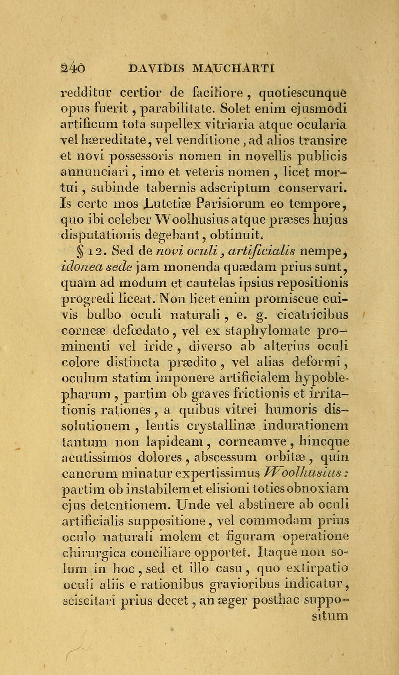 redditur certior de faciliore , quotiescunqué opus fuerit, parabilitate. Solet enim ejusmodi artificura tota supellex vitriaria atque ocularia velhœreditate, vel venditione, ad alios transire et novi possessoris nonien in novellis publicis annunciari, imo et veteris nomen , licet mor- tui , subinde tabernis adscriptuni conservari. Is certe nios Lutetiœ Parisiorum eo tempore^ quo ibi celeber Woolhusiusatque prseses hujus disputationis degebant, obtinuit, g 12. Sed de novi oculi_, artificialls nempe^ idonea sede jam monenda qusedam prius sunt^ quam ad modum et cautelas ipsius repositionis progredi liceat. Non licet enim promiscue cui^ vis bulbo oculi naturali , e. g. cicatricibus corneœ defœdato, vel ex stapbyloma te pro- minenti vel iride ? diverso ab alterius oculi colore distincta prœdito , vel alias deformi ? oculum statim imponere artificialem hypoble- pharum ? partim ob graves frictionis et irrita- tionis rationes , a quibus vitrei humoris dis- solu tionem , lentis crystallinee indurationeni tantum non lapideam ? corneamve, hincque acutissimos dolores ? abscessum orbita? ? quin cancrum minatur expertissimus Tf oolhusius : partim ob instabilemet elisioni totiesobnoxiam ejus detentionem. Unde vel abstinere ab oculi artificialis suppositione, vel commodam prius ocuîo naturali molem et figuram operatione cliirurgica conciliare opportet. Itaque non so- lum in hoc ? sed et illo casu, quo exlirpatio oculi aliis e rationibus gravioribus indicatur, sciscitari prius decet, an seger posthac suppo- situ m