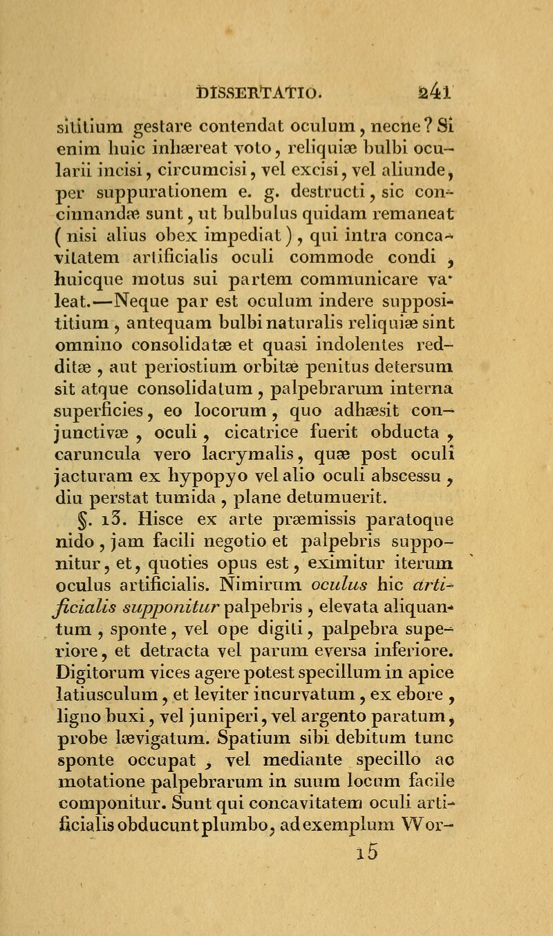 sititium gestare contendat oculum, necne?Si enim huic inhsereat voto, reliquiœ bulbi oeu- larii incisi, circumcisi, vel excisi, vel aliunde, per suppurationem e. g. destructi, sic coiv- cinnandre sunt, ut bulbulus quidam remaneat ( nisi alius obex impediat), qui intra conca- vilatem ariificialis oculi commode condi j huicque motus sui partem communicare va* leat.—Neque par est oculum indere supposi- titium j antequam bulbi naturalis reliquise sint omnino consolidât^ et quasi indolentes red- ditse , aut periostium orbitœ penitus detersum sit atque consolida tum , palpebrarum interna superficies, eo locorum, quo adhœsit con— junctivœ , oculi , cicatrice fuerit obducta y caruncula vero lacrymalis, quse post oculi jacturam ex hypopyo velalio oculi abscessu y diu perstat tumida , plane detumuerit. §. i5. Hisce ex arte prsemissis paratoque nido , jam facili negotio et palpebris suppo- nitur, et, quoties opus est, eximitur iterum. oculus artificialis. Nimirum oculus hic dftï* ficialis supponitur palpebris 5 elevata aliquan- tum , sponte ? vel ope digili, palpebra supe-^ riore, et detracta vel parum eversa inferiore. Digitorum vices agere potest specillum in apice latiusculum, et leviter incurvatum, ex ebore , ligno buxi, vel juniperi, vel argento paratum ^ probe lœvigatum. Spatium sibi debitum tune sponte occupât _, vel mediante specillo ao motatione palpebrarum in suum locum facile componitur. Sunt qui concavitatem oculi arti- ficialis obducunt pi umbo, adexemplum Wor- l5