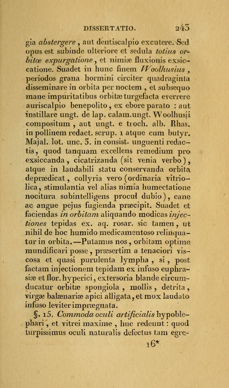 gia abstergere , aut dentiscalpio excutere. Sed opus est subinde ulteriore et sedula totlus or- bltœ expurgatione, et nirnige fluxionis exsic- catione. Suadet in hune finem PVoolhuslus > periodos grana hormini circiter quadraginta disseminare in orbita pernoctem , et subsequo raane impuritatibus orbitasturgefacta everrere auriscalpio benepolito, ex ebore parato : aut instillare ungt. de lap. calam.ungt. Woolhusii compositum , aut ungt. e tiocli. alb. Rhas. in pollinem redact. scrup. 1 atque cum butyr. Majal. lot. une. 3. inconsist. unguenti redac- tis, quod tanquam excellens remedium pro exsiccanda , cicatrizanda (sit venia verbo), atque in laudabili statu conservanda orbita depraedicat, collyria vero (ordinaria vitrio- lica, stîmulantia vel alias nimia humectatione nocitura subintelligens procui dubio ), cane ac angue pejus fugtenda praecipit. Suadet et faciendas in orbitam aliquando modicas injec- tiones tepidas ex. aq. rosar. sic tamen, ut nihil de hoc humido medicarnentoso relinqua- tur in orbita.—Putamus nos, orbitam optime mundificari posse, prœsertini a tenaciori vis- cosa et quasi purulenta lympha , si, post factam injectionem tepidam ex infuso euphra- siae et flor. hyperici, extersoria blande circum- ducatur orbitae spongiola , mollis ? detrita, virgae balaenariae apici alligata, et mox laudato infuso leviterimpraegnata. §. i5. Commoda oculi artificialishjpoble- phari, et vitrei maxime , hue redeunt : quod turpissimus oculi naturalis defectus tam egre- 16*