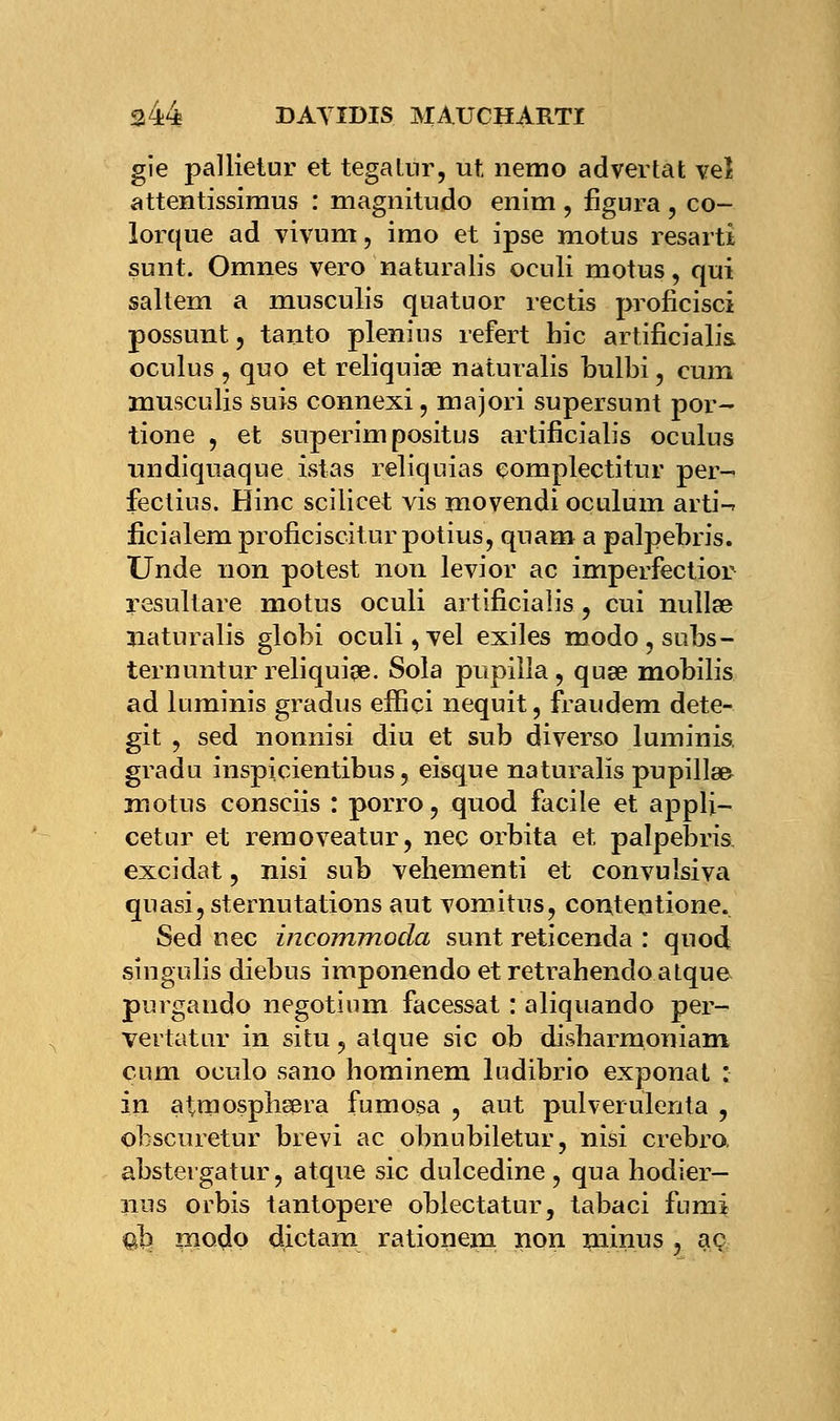 gie pallietur et tegatur, ut nemo advertat veî attentissimus : magnitudo enim , figura , co- lorque ad vivum, imo et ipse motus resarti sunt. Omnes vero naturalis oeuli motus, qui saltem a musculis quatuor rectis proficisci possunt, tanto plenius refert hic artificialis oculus , quo et reliquise naturalis bulbi, cum musculis suis connexi, majori supersunt por- tione , et superim positus artificialis oculus nndiquaque istas reliquias çomplectitur per- fectius. Hinc scilicet vis movendi oculum arti-r ficialem proficiscitur potius, quam a palpebris. Unde non potest non levior ac imperfectior resultare motus oculi artificialis, cui nullse naturalis globi oculi,vel exiles modo,subs- ternuntur reliquise. Sola pupiîia , quse mobilis ad luminis gradus eifici nequit, fraudem dete- git , sed nonnisi diu et sub diverso luminis. gradu inspicientibus, eisque naturalis pupilles motus consciis : porro, quod facile et appli- cetur et removeatur, nec orbita et palpebris excidat , nisi sub vehementi et convulsiva quasi, sternutations aut vomitus, contentione. Sed uec incommoda sunt reticenda : quod singulis diebus imponendo et retrahendo atque purgaudo negotium facessat : aliquando per- vertatur in situ, atque sic ob disharmoniam cum oculo sano hominem ludibrio exponat : in atmosphsera fumosa , aut pulverulenta , obscuretur brevi ac obnubiletur, nisi crebra abstergatur, atque sic dulcedine , qua hodier- nus orbis tantopere oblectatur, tabaci fumi ab modo dictam rationem non minus 3 aç