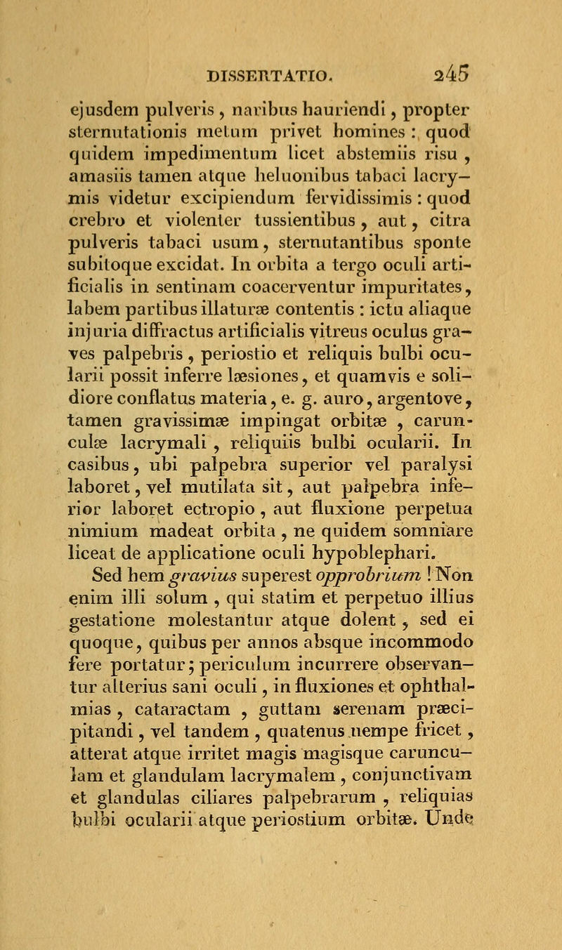 ejusdem pulveris , naribus hauriendi, propter sternutationis metum privet homines : quod quidem impedimentum licet abstemiis risu , amasiis tanien atqae heluonibus tabaci lacry- mis videtur excipiendum fervidissimis : quod crebro et violenter tussientibus, aut y citra pulveris tabaci usurn, sternutantibus sponte subitoque excidat. In orbita a tergo oculi arti- ficialis in sentinam coacerventur impuritates, labem partibus illaturae contentis : ictu aliaque injuria diffractus artificialis vitreus oculus gra- ves palpebris , periostio et reliquis bulbi ocu- larii possit inferre lœsiones , et quamvis e soli- diore conflatus materia ? e. g. auro ? argentove, tamen gravissimae impingat orbitœ , carun- cuke lacrymali , reliquiis bulbi ocularii. In casibus, ubi palpebra superior vel paralysi laboret, vel mutilata sit, aut palpebra infe- rior laboret ectropio, aut fluxione perpétua nimium madeat orbita , ne quidem somniare liceat de applicatione oculi hypoblephari. Sed hem gravius superest opprobrium ! Non enim illi solum , qui statim et perpetuo illius gestatione molestantur atque dolent y sed ei quoque, quibus per annos absque incommodo fere portatur; periculum incurrere observan- tur alterius sani oculi ? in fluxiones et ophtbal- inias ? cataractam ? guttani serenam praeci- pitandi, vel tandem , quatenus uempe fricet, atterat atque irritet magis magisque caruncu- îam et glandulam lacrymalem , conjunctivam et glandulas ciliares palpebrarum , reliquias bulbi ocularii atque periostium orbitae* Unde