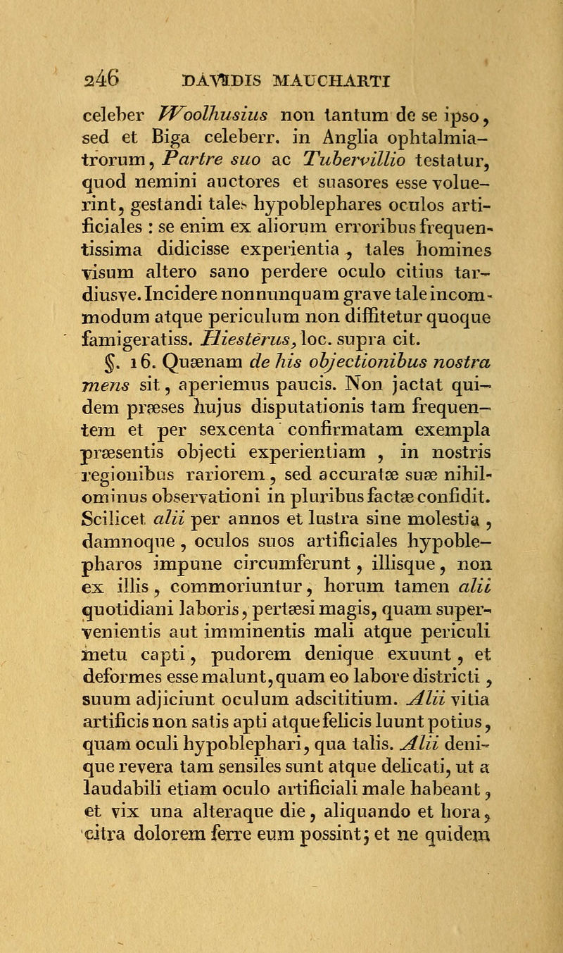 celeber Woolhusius non tantum de se ipso, sed et Biga celeberr. in Anglia ophtalmia- trorum, Parère suo ac Tubervïllio testa tur, quod nemini auctores et suasores essevolue- rint, gestandi tale> hypoblephares ocnlos arti- ficiales : se enim ex aliorum erroribusfrequen~ tissima didicisse experientia ^ taies homines visum altero sano perdere oculo citins tar- diusve. Incidere nonnunquam grave taie incom- modum atque periculum non diffitetur quoqne famigeratiss. Hiestërus, loc. supra cit. §. 16. Qugenam de his objectionibus nostra mens sit, aperiemus paucis. Non jactat qui- dem prises hujus disputationis tain frequen— tem et per sexcenta confirmatam exempla prœsentis objecti experientiam , in nostris regiouibus rariorem , sed accuratœ suse nihil- ominus observationi in pluribusfactseconfidit. Scilicet alii per annos et lustra sine molestia , damnoque, oculos suos artificiales hypoble- pbaros impune circumferunt, illisque , non ex illis, commoriuntur, horuni tamen alii quotidiani laboris?perta3simagis, quam super-* venientis aut imminentis mali atque periculi inetu capti, pudorem denique exuunt, et déformes essemalunt,quam eo labore district!, suum adjiciunt oculum adscititium. Alii vitia artificis non satis apti atquefelicis luunt potius, quara oculi hypoblephari, qua talis. Alii deni- que rêvera tam sensiles sunt atque delicati, ut a laudabili etiam oculo artificiali maie habeant ? et vix una alteraque die, aliquando et hora, citra dolorem ferre eum possint; et ne quideni