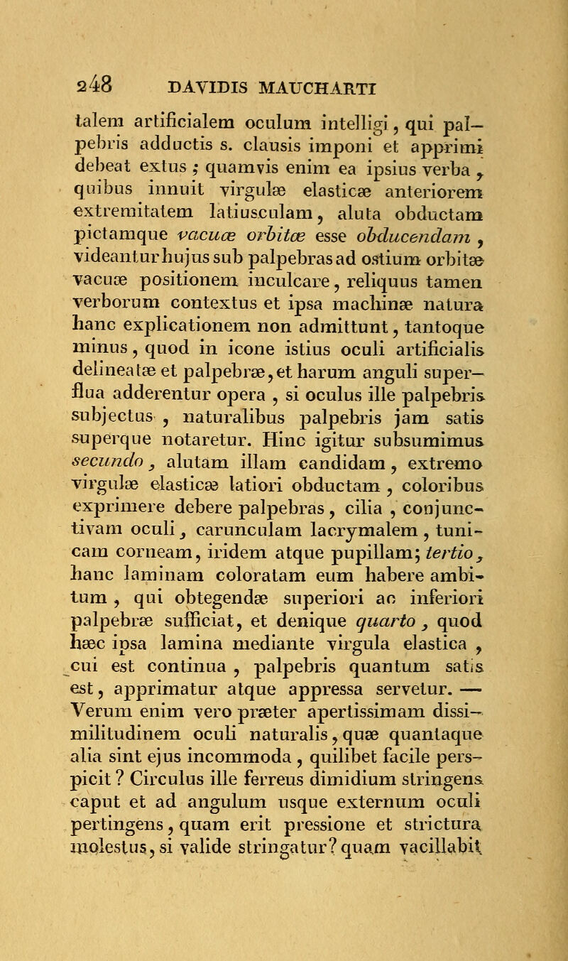talem artificialem oculum intelligi, qui pal- pebris adductis s. clausis imponi et apprimi debeat extus ; quamvis enim ea ipsius verba y quibus innuit virgulee elasticœ anteriorem extremitatem latiuseulam, aluta obductam pictamque vacuœ orbitœ esse obducendam , videanturbujussub palpebrasad ostium orbite vacuœ positionem inculcare, reliquus tamen verborum contextus et ipsa machinée natura hanc explicationem non admittunt, tantoque minus, quod in icône istius oculi artificialis delineatœet palpebrse,etharum anguli super- flua adderentur opéra , si oculus ille palpebris subjectus , naturalibus palpebris jam satis superque notaretur. Hinc igitur subsumimus secundo, alutam illam eandidam, extremo virgulse elasticse latiori obductam , coloribus exprimere debere palpebras, cilia , conjunc- tivam oculi 3 carunculam lacrymalem , tuni- cam corneam, iridem atque pupillam; tertio, banc laminam coloratam eum habere ambi- tum , qui obtegendœ superiori ao inferiori palpebrse sufficiat, et denique quarto 3 quod ha3c ipsa lamina mediante virgula elastica , cui est continua , palpebris quantum satis est, apprimatur atque appressa servetur.— Verum enim vero prseter apertissimam dissi— militudinem oculi naturalis, quœ quantaque alia sint ejus incommoda , quilibet facile pers- picit ? Circulus ille ferreus dimidium stringens, caput et ad angulum usque externum oculi pertingens, quam erit pressione et strictura inolestus, si valide stringatur?quam yacillabii