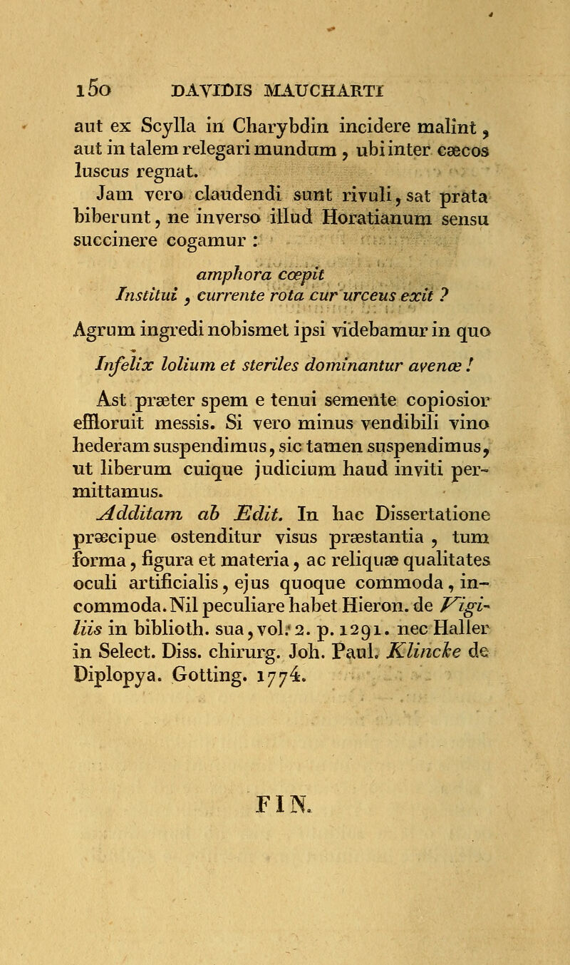 aut ex Scylla in Charybdin incidere malint, aut in talem relegari mundnm , ubi inter cœcos luseus régnât. Jam vero claudendi sunt rivuli, sat prata biberunt, ne inverso illud Horatianum sensu succinere cogamur : amphora cœpit Institut y currente rota cur urceus exit 7 Agrum ingredinobismet ipsi videbamur in quo Infelix lolium et stériles dominantur avenœ ! Ast prseter spem e tenui semente copiosior efîloruit messis. Si vero minus vendibili vino hederam suspendimus, sic tamen suspendimus, ut liberum cuique judicium haud inviti per- mittamus. Additam ah Edit. In bac Dissertatione praecipue ostenditur visus prœstantia , tum forma , figura et materia, ac reliquat qualitates oculi artificialis, ejus quoque commoda, in- commoda. Nil peculiare habet Hieron. de Vigi- liis in biblioth. sua , vol; 2. p. 1291. nec Haller in Select. Diss. chirurg. Joh. Paul. Klincke de Diplopya. Gotting. 177e. FIN.