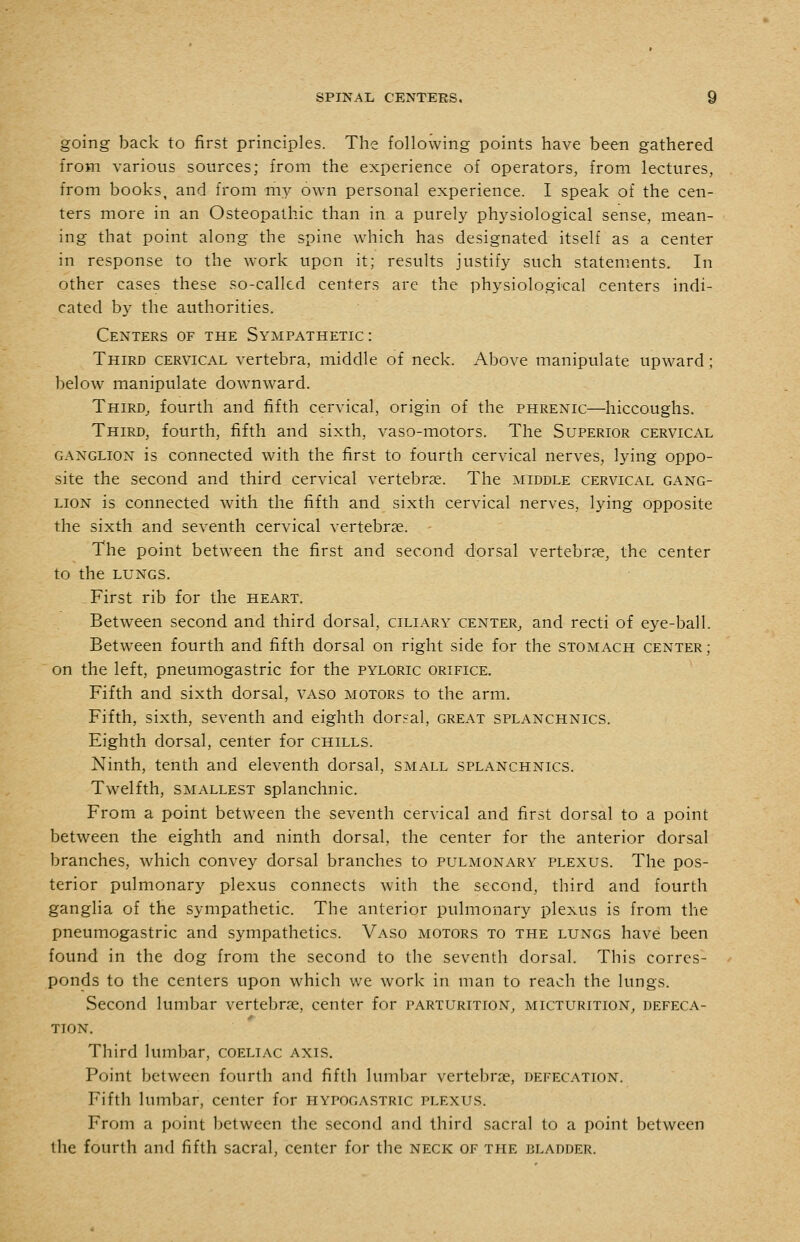 going back to first principles. The following points have been gathered from various sources; from the experience of operators, from lectures, from books, and from my own personal experience. I speak of the cen- ters more in an Osteopathic than in a purely physiological sense, mean- ing that point along the spine which has designated itself as a center in response to the work upon it; results justify such statements. In other cases these so-called centers are the physiological centers indi- cated by the authorities. Centers of the Sympathetic : Third cervical vertebra, middle of neck. Above manipulate upward; below manipulate downward. Third^ fourth and fifth cervical, origin of the phrenic—hiccoughs. Third, fourth, fifth and sixth, vaso-motors. The Superior cervical GANGLION is connected with the first to fourth cervical nerves, lying oppo- site the second and third cervical vertebrae. The middle cervical gang- lion is connected with the fifth and sixth cervical nerves, lying opposite the sixth and seventh cervical vertebrae. The point between the first and second dorsal vertebrae, the center to the LUNGS. First rib for the heart. Between second and third dorsal, ciliary center^ and recti of eye-ball. Between fourth and fifth dorsal on right side for the stomach center; on the left, pneumogastric for the pyloric orifice. Fifth and sixth dorsal, vaso motors to the arm. Fifth, sixth, seventh and eighth dorsal, great splanchnics. Eighth dorsal, center for chills. Ninth, tenth and eleventh dorsal, small splanchnics. Twelfth, smallest splanchnic. From a point between the seventh cervical and first dorsal to a point between the eighth and ninth dorsal, the center for the anterior dorsal branches, which convey dorsal branches to pulmonary plexus. The pos- terior pulmonary plexus connects with the second, third and fourth ganglia of the sympathetic. The anterior pulmonary plexus is from the pneumogastric and sympathetics. Vaso motors to the lungs have been found in the dog from the second to the seventh dorsal. This corres- ponds to the centers upon which we work in man to reach the lungs. Second lumbar vertebrae, center for parturition, micturition, defeca- tion. Third lumbar, coeliac axis. Point between fourth and fifth lumbar vertebrae, defecation. Fifth lumbar, center for hypogastric plexus. From a point between the second and third sacral to a point between the fourth and fifth sacral, center for the neck of the bladder.