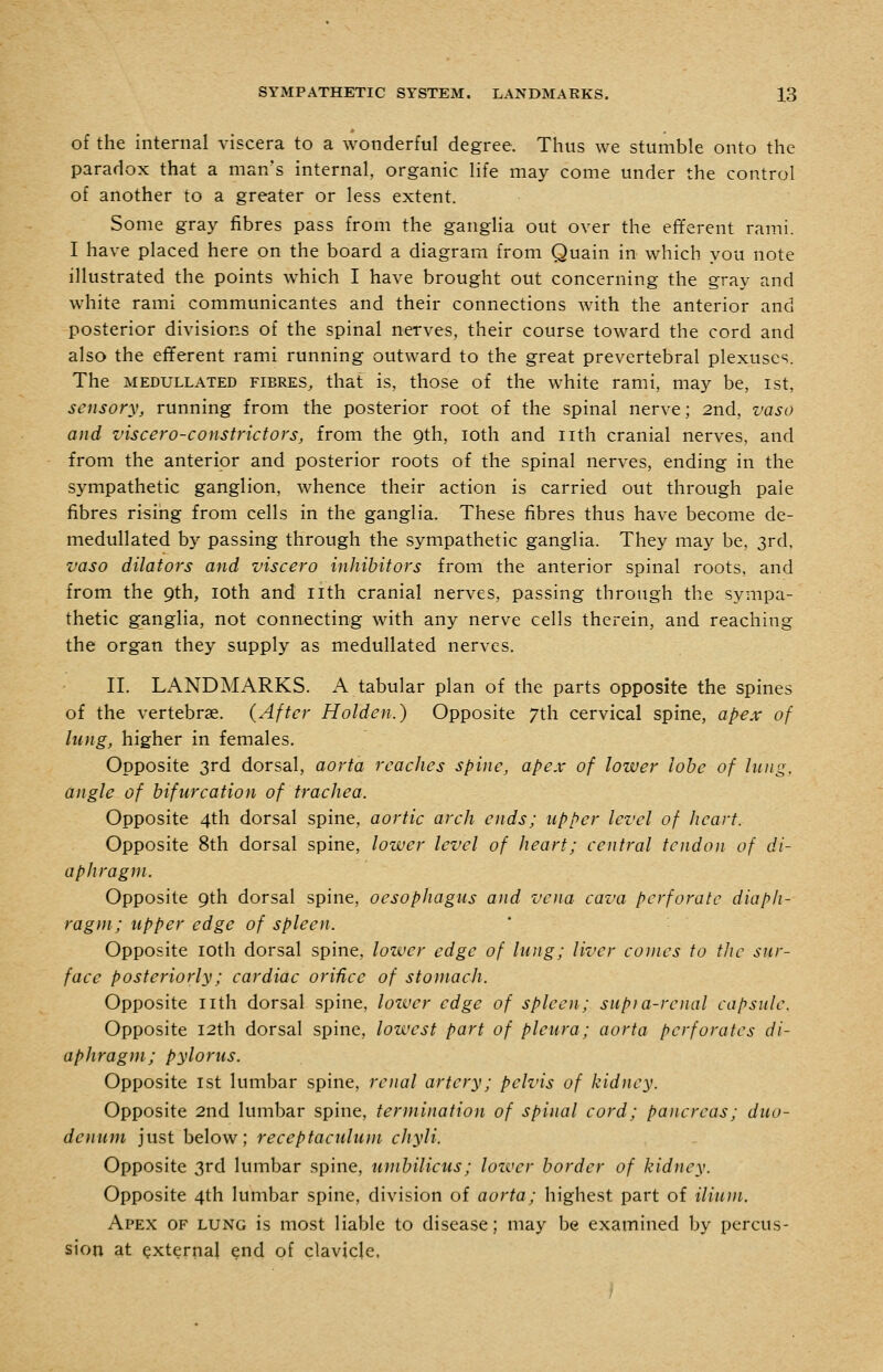 of the internal viscera to a wonderful degree. Thus we stumble onto the paradox that a man's internal, organic life may come under the control of another to a greater or less extent. Some gray fibres pass from the gangha out over the efferent rami. I have placed here on the board a diagram from Quain in which you note illustrated the points which I have brought out concerning the gray and white rami communicantes and their connections with the anterior and posterior divisions of the spinal nerves, their course toward the cord and also the efferent rami running outward to the great prevertebral plexuses. The MEDULLATED FIBRES, that is, those of the white rami, may be, ist, sensory, running from the posterior root of the spinal nerve; 2nd, vaso and viscero-constrictors, from the 9th, loth and nth cranial nerves, and from the anterior and posterior roots of the spinal nerves, ending in the sympathetic ganglion, whence their action is carried out through pale fibres rising from cells in the ganglia. These fibres thus have become de- medullated by passing through the sympathetic ganglia. They may be, 3rd, vaso dilators and viscero inhibitors from the anterior spinal roots, and from the Qth, loth and nth cranial nerves, passing through the sympa- thetic ganglia, not connecting with any nerve cells therein, and reaching the organ they supply as medullated nerves. II. LANDMARKS. A tabular plan of the parts opposite the spines of the vertebrae. {After Holden.) Opposite 7th cervical spine, apex of lung, higher in females. Opposite 3rd dorsal, aorta reaches spine, apex of lower lobe of lung, angle of bifurcation of trachea. Opposite 4th dorsal spine, aortic arch ends; upper level of heart. Opposite 8th dorsal spine, lower level of heart; central tendon of di- aphragm. Opposite 9th dorsal spine, oesophagus and vena cava perforate diaph- ragm; upper edge of spleen. ' - Opposite loth dorsal spine, lower edge of lung; liver conies to the sur- face posteriorly; cardiac orifice of stomach. Opposite nth dorsal spine, lozver edge of spleen; supia-renal capsule. Opposite I2th dorsal spine, lowest part of pleura; aorta perforates di- aphragm; pylorus. Opposite 1st lumbar spine, renal artery; pelvis of kidney. Opposite 2nd lumbar spine, termination of spinal cord; pancreas; duo- denum just below; receptaculum cJiyli. Opposite 3rd lumbar spine, umbilicus; lower border of kidney. Opposite 4th lumbar spine, division of aorta; highest part of ilium. Apex of lung is most liable to disease; may be examined by percus- sion at external end of clavicle.