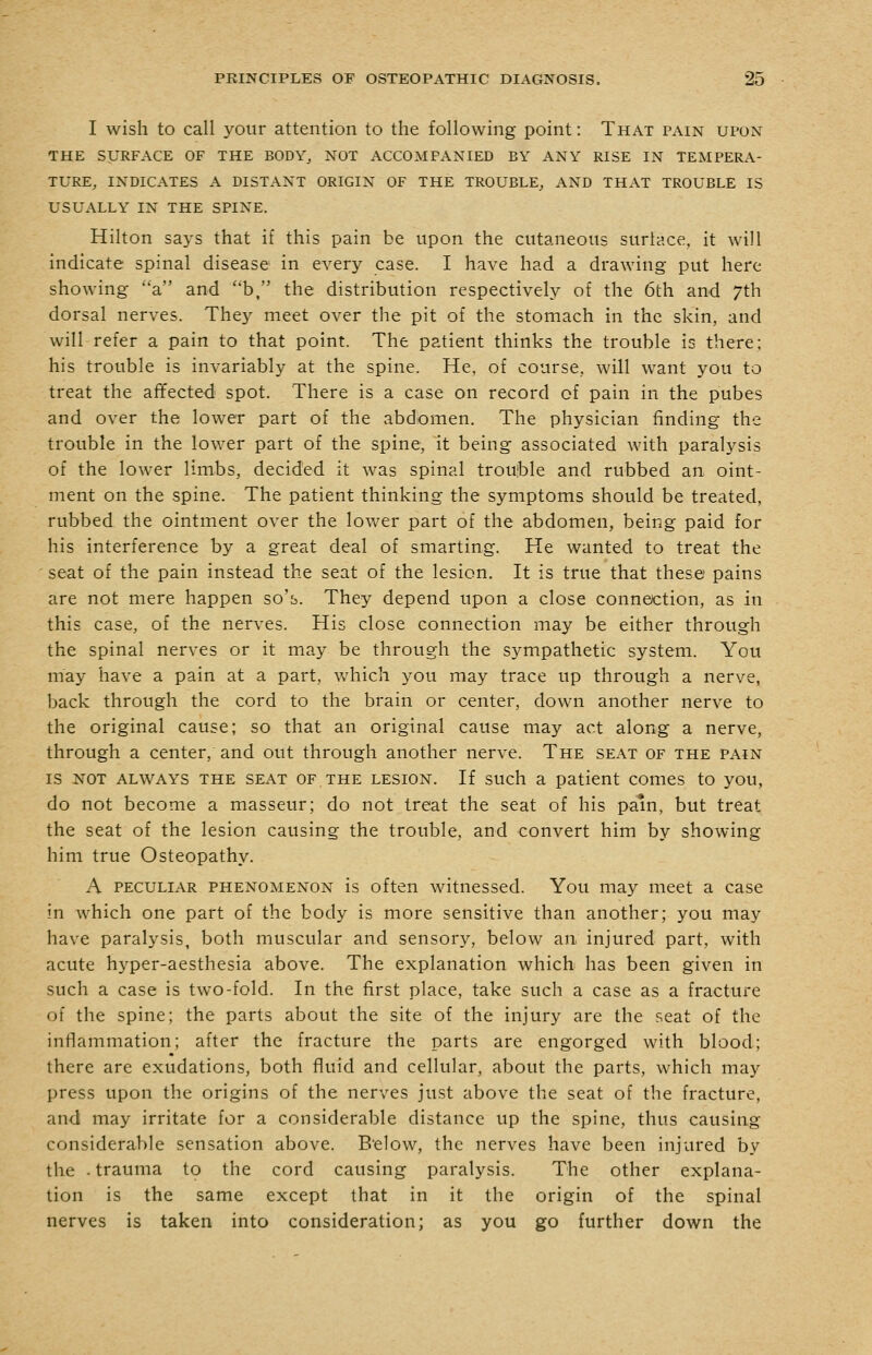 I wish to call your attention to the following point: That pain upon THE SURFACE OF THE BODY^ NOT ACCOMPANIED BY ANY RISE IN TEMPERA- TURE, INDICATES A DISTANT ORIGIN OF THE TROUBLE, AND THAT TROUBLE IS USUALLY IN THE SPINE. Hilton says that if this pain be upon the cutaneous surtace, it will indicate spinal disease in every case. I have had a drawing put here showing a and b, the distribution respectively of the 6th and 7th dorsal nerves. They meet over the pit of the stomach in the skin, and will refer a pain to that point. The patient thinks the trouble is there; his trouble is invariably at the spine. He, of course, will want you to treat the affected spot. There is a case on record of pain in the pubes and over the lower part of the abdomen. The physician finding the trouble in the lower part of the spine, it being associated with paralysis of the lower limbs, decided it was spinal trouble and rubbed an oint- ment on the spine. The patient thinking the symptoms should be treated, rubbed the ointment over the lower part of the abdomen, being paid for his interference by a great deal of smarting. He wanted to treat the seat of the pain instead the seat of the lesion. It is true that these pains are not mere happen so's. They depend upon a close connection, as in this case, of the nerves. His close connection may be either through the spinal nerves or it may be through the sympathetic system. You may have a pain at a part, which you may trace up through a nerve, back through the cord to the brain or center, down another nerve to the original cause; so that an original cause may act along a nerve, through a center, and out through another nerve. The seat of the pain IS NOT always the SEAT OF THE LESION. If such a patient comes to you, do not become a masseur; do not treat the seat of his pain, but treat the seat of the lesion causing the trouble, and convert him by showing him true Osteopathy. A PECULIAR PHENOMENON is oftcn witncsscd. You may meet a case in which one part of the body is more sensitive than another; you may have paralysis, both muscular and sensory, below an injured part, with acute hyper-aesthesia above. The explanation which has been given in such a case is two-fold. In the first place, take such a case as a fracture of the spine; the parts about the site of the injury are the r.eat of the inflammation; after the fracture the parts are engorged with blood; there are exudations, both fluid and cellular, about the parts, which may press upon the origins of the nerves just above the seat of the fracture, and may irritate for a considerable distance up the spine, thus causing considerable sensation above. B'elow, the nerves have been injured by the - trauma to the cord causing paralysis. The other explana- tion is the same except that in it the origin of the spinal nerves is taken into consideration; as you go further down the