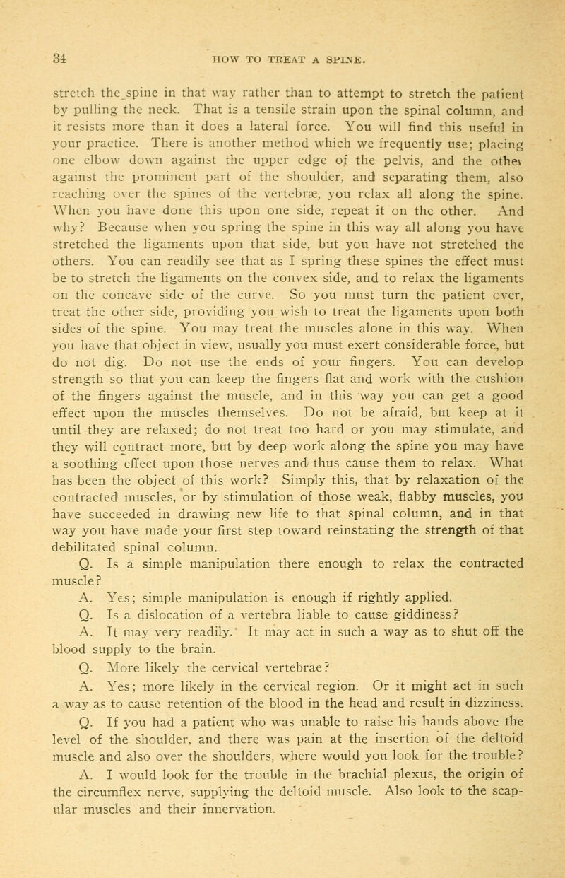 Stretch the spine in that way rather than to attempt to stretch the patient by piilHng the neck. That is a tensile strain upon the spinal column, and it resists more than it does a lateral force. You will find this useful in your practice. There is another method which we frequently use; placing one elbow down against the upper edge of the pelvis, and the othev against the prominent part of the shoulder, and separating them, also reaching over the spines of the vertebrae, you relax all along the spine. When you have done this upon one side, repeat it on the other. And why? Because when you spring the spine in this way all along you have stretched the ligaments upon that side, but you have not stretched the others. You can readily see that as I spring these spines the effect must be-to stretch the ligaments on the convex side, and to relax the ligaments on the concave side of the curve. So you must turn the patient over, treat the other side, providing you wish to treat the ligaments upon both sides of the spine. You may treat the muscles alone in this way. When you have that object in view, usu-ally you must exert considerable force, but do not dig. Do not use the ends of your fingers. You can develop strength so that you can keep the fingers flat and work with the cushion of the fingers against the muscle, and in this way you can get a good effect upon the muscles themselves. Do not be afraid, but keep at it until they are relaxed; do not treat too hard or you may stimulate, and they will contract more, but by deep work along the spine you may have a soothing effect upon those nerves and thus cause them to relax. What has been the object of this work? Simply this, that by relaxation of the contracted muscles, or by stimulation of those weak, flabby muscles, you have succeeded in drawing new life to that spinal column, and in that way you have made your first step toward reinstating the strength of that debilitated spinal column. Q. Is a simple manipulation there enough to relax the contracted muscle ? A. Yes; simple manipulation is enough if rightly applied. Q. Is a dislocation of a vertebra liable to cause giddiness? A. It may very readily.' It may act in such a way as to shut off the blood supply to the brain. Q. More likely the cervical vertebrae? A. Yes; more likely in the cervical region. Or it might act in such a way as to cause retention of the blood in the head and result in dizziness. Q. If you had a patient who was unable to raise his hands above the level of the shoulder, and there was pain at the insertion of the deltoid muscle and also over the shoulders, where would you look for the trouble? A. I w^ould look for the trouble in the brachial plexus, the origin of the circumflex nerve, supplying the deltoid muscle. Also look to the scap- ular muscles and their innervation.