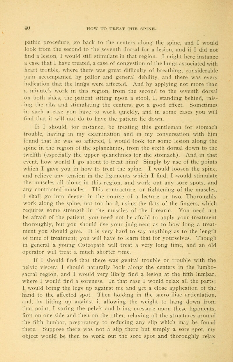 pathic procedure, go back to the centers along the spine, and I would look from the second to *^he seventh dorsal for a lesion, and if I did not find a lesion, I would still stimulate in that region. I might here instance a case that I have treated, a case of congestion of the lungs associated with heart trouble, where there was great difficulty of breathing, considerable pain accompanied by pallor and general debility, and there was every indication that the lun^s were affected. And by applying not more than a minute's work in this region, from the second to the seventh dorsal on both sides, the patient sitting upon a stool, I, standing behind, rais- ing the ribs and stimulating the centers, got a good effect. Sometimes in such a case you have to work quickly, and in some cases you will find that it will not do to have the patient lie down. If I should, for instance, be treating this gentleman for stomach trouble, having in ni}^ examination and in my conversation with him found that he was so afflicted, I would Hook for some lesion along the spine in the region of the splanchnics, from the sixth dorsal down to the twelfth (especially the upper splanchnics for the stomach). And in that event, how would I go about to treat him? Simply by use of the points which I gave you in how to treat the spine. I would loosen the spine, and relieve any tension in the ligaments which I find, I would stimulate the muscles all along in this region, and w'ork out an}'- sore spots, and any contracted muscles. This contracture, or tightening of the muscles, I shall go into deeper in the course of a lecture or two. Thoroughly work along the spine, not too hard, using the flats of the fingers, which requires some strength in the muscles of the forearm. You need not be afraid of the patient, you need not be afraid to apply your treatment thoroughly, but you should use your judgment as to how long a treat- ment you should give. It is ver}^ hard to say anything as to the length of time of treatment; you will have to learn that for yourselves. Though in general a young Osteopath will treat a very long time, and an old operator will treai: a much shorter time. If I should find that there was genital trouble or trouble with the pelvic viscera I should naturally look along the centers in the lumbo- sacral region, and I would very likely find a lesion at the fifth lum^bar, where I would find a soreness. In that case I would relax all the parts; I would bring the legs up against me and get a close application of the hand to the affected spot. Then holding in the sacro-iliac articulation, and. by lifting up against it allowing the weight to hang down from that point, I spring the pelvis and bring pressure upon these ligaments, first on one side and then on the other, relaxing all the structures around the fifth lumbar, preparatory to red'ticing any slip which may be found there. Suppose there was not a slip there but simply a sore spot, my object w^ould be then to work out the sore spot and thoroughly relax