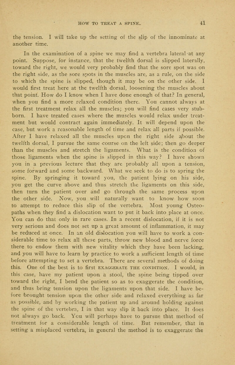 the tension. I will take tip the setting of the slip of the innominate at another time. In the examination of a spine we may find a vertebra lateral at any point. Suppose, for instance, that the twelfth dorsal is slipped laterally, toward the right, we would very probably find that the sore spot was on the right side, as the sore spots in the muscles are, as a rule, on the side to which the spine is slipped, though it may be on the other side. I would first treat here at the twelfth dorsal, loosening the muscles about that point. How do I know when I have done enough of that? In general, when you find a more relaxed condition there. You cannot always at the first treatment relax all the muscles; you will find cases very stub- born. I have treated cases where the muscles would relax under treat- ment but would contract again immediately. It will depend upon the case, but work a reasonable length of time and relax all parts if possible. After I have relaxed all the muscles upon the right side ajbout the twelfth dorsal, I pursue the same course on the left side; then go deeper than the muscles and stretch the ligaments. What is the condition of those ligaments when the spine is slipped in this way? I have shown you in a previous lecture that they are probably all upon a tension, some forward and some backward. What we seek to do is to spring the spine. By springing it toward you, the patient lying on his side, you get the curve above and thus stretch the ligaments on this side, then turn the patient over and go through the same process upon the other side. Now, you will naturally want to know how soon to attempt to reduce this slip of the vertebra. Most young Osteo- paths when they find a dislocation want to put it back into place at once. You can do that only in rare cases. In a recent dislocation, if it is not very serious and does not set up a great amount of inflammation, it may be reduced at once. In an old dislocation you will have to work a con- siderable time to relax all these parts, throw new blood and nerve force there to endow them with new vitality which they have been lacking, and you will have to learn by practice to work a sufficient length of time before attempting to set a vertebra. There are several methods of doing this. One of the best is to first exaggerate the condition. I would, in this case, have my patient upon a stool, the spine being tipped over toward the right, I bend the patient so as to exaggerate the condition, and thus bring tension upon the ligaments upon that side. I have be- fore brought tension upon the other side and relaxed everything as far as possible, and by working the patient up and around holding against the spine of the vertebra, I in that way slip it back into place. It does not always go back. You will perhaps have to pursue that method of treatment for a considerable length of time. But remember, that in setting a misplaced vertebra, in general the method is to exaggerate the