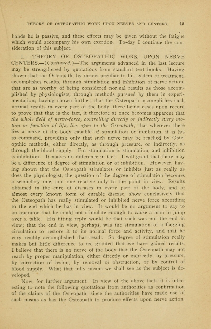 hands he is passive, and these effects may be given without the fatigue which would accompany his own exertion. To-day I continue the con- sideration of this subject. I. THEORY OF OSTEOPATHIC WORK UPON NERVE CENTERS.— (Continued,)—The arguments advanced in the last lecture may be strengthened by quotations from standard text books. Having shown that the Osteopath, by means peculiar to his system of treatment, accomplishes results, through stimulation and inhibition of nerve action, that are as worthy of being considered normal results as those accom- plished by physiologists, through methods pursued by them in experi- mentation; having shown further, that the Osteopath accomplishes such normal results in every part of the bod}^, there being cases upon record to prove that that is the fact, it therefore at once becom.es apparent that the whole field of nerve-force, conirolling directly or indirectly every mo- tion or function of life, lies open to tJie Osteopath; that wherever there lies a nerve of the body capable of stimulation or inhibition, it is his to command, providing only that such nerve may be reached by Oste- vopthic methods^ either directly, as through pressure, or indirectly, as through the blood supply. For stimulation is stimulation, and inhibition is inhibition. It makes no difference in fact. I will grant that there may be a difference of degree of stimulation or of inhibition. However, hav- ing shown that the Osteopath stimulates or inhibits just as really as does the physiologist, the question of the degree of stimulation becomes a secondary one, and one relative only to the point in view. Results obtained in the cure of diseases in every part of the body, and of almost every known form of curable disease, show conclusively that ihe Osteopath has really stimulated or inhibited nerve force according to the end which he has in view. It would be no argument to say to an operator that he could not stimulate enough to cause a man to jump over a table. His fitting reply would be that such was not the end in view; that the end in view, perhaps, was the stimulation of a flagging circulation to restore it to its normal force and activity, and that he very readily accomplished that result. So degree of stimulation really makes but little difference to us, granted that we have gained results. I believe that there is no nerve of the body that the Osteopath may not reach by proper manipulation, either directly or indirectly, by pressure, by correction of lesion, by removal of obstruction, or by control of blood supply. What that fully means we shall see as the subject is de- veloped. Now, for further argument. In view of the above facts it is inter- esting to note the following quotations from authorities as confirmation of the claims of the Osteopath, since the authorities have made use of such means as has the Osteopath to produce effects upon nerve action.