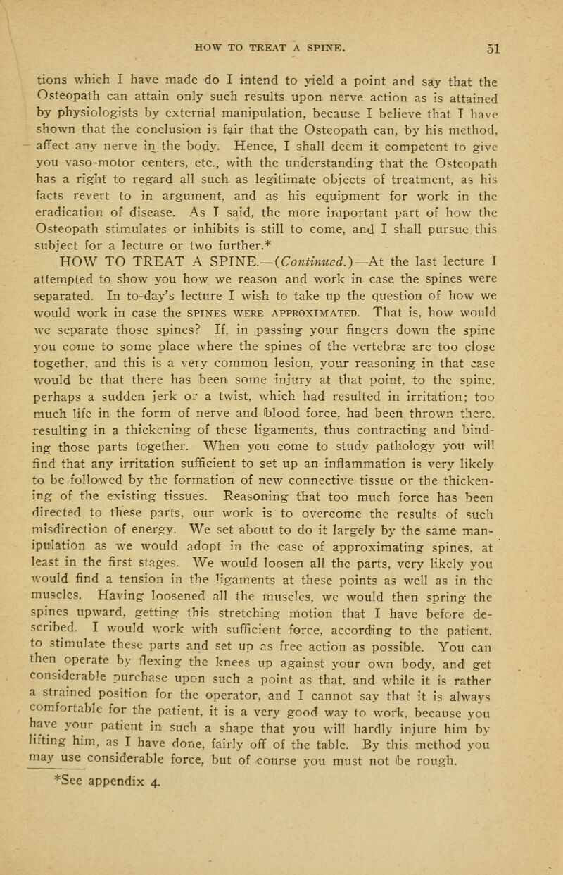 tions which I have made do I intend to yield a point and say that the Osteopath can attain only such results upon nerve action as is attained by physiologists by external manipulation, because I believe that I have shown that the conclusion is fair that the Osteopath can, by his method, - affect any nerve in the body. Hence, I shall deem it competent to give you vaso-motor centers, etc., with the understanding that the Osteopath has a right to regard all such as legitimate objects of treatment, as his facts revert to in argument, and as his equipment for work in the eradication of disease. As I said, the more important part of how the Osteopath stim^ulates or inhibits is still to come, and I shall pursue this subject for a lecture or two further.* HOW TO TREAT A SFINE.—(Continued.)—At the last lecture I attempted to show you how we reason and work in case the spines were separated. In to-day's lecture I wish to take up the question of how we would work in case the spines were approximated. That is, how would we separate those spines? If, in passing your fingers down the spine you come to some place where the spines of the vertebrae are too close together, and this is a very common lesion, your reasoning in that case would be that there has been some injury at that point, to the spine, perhaps a sudden jerk or a twist, which had resulted in irritation; too much life in the form of nerve and Wood force, had been thrown there, resulting in a thickening of these ligaments, thus contracting and bind- ing those parts together. When you come to study pathology you will find that any irritation sufficient to set up an inflammation is very likely to be followed by the formation of new connective tissue or the thicken- ing of the existing tissues. Reasoning that too much force has been directed to these parts, our work is to overcome the results of such misdirection of energy. We set about to do it largely by the same man- ipulation as we would adopt in the case of approximating spines, at least in the first stages. We would loosen all the parts, very likely you would find a tension in the ligaments at these points as well as in the muscles. Having loosened all the muscles, we would then spring the spines upward, getting this stretching motion that I have before de- scribed. I would work with sufficient force, according to the patient. to stimulate these parts and set up as free action as possible. You can then operate by flexing the knees up against your own body, and get considerable purchase upon such a point as that, and while It is rather a strained position for the operator, and I cannot say that it is always comfortable for the patient, it is a very good way to work, because you have your patient in such a shape that you will hardly injure him by lifting him, as I have done, fairly off of the table. By this method you may use considerable force, but of course you must not ibe rough. *See appendix 4.