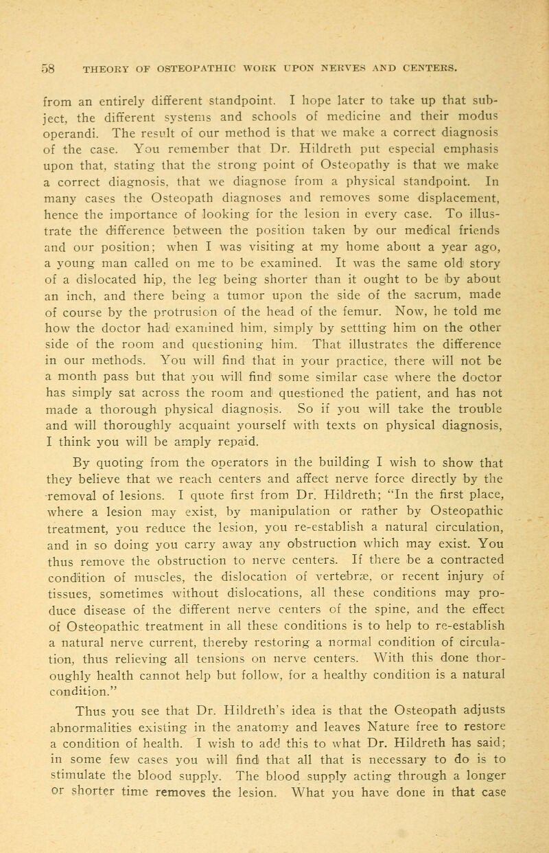 from an entirel}' different standpoint. I hope later to take up that sub- ject, the different systems and schools of medicine and their modus operandi. The result of our method is that we make a correct diagnosis of the case. You remember that Dr. Hildreth put especial emphasis upon that, stating that the strong point of Osteopathy is that we make a correct diagnosis, that we diagnose from a physical standpoint. In many cases the Osteopath diagnoses and removes some displacement, hence the importance of looking for the lesion in every case. To illus- trate the difference between the position taken by our medical friends and our position; when I was visiting at my home about a year ago, a young man called on me to be examined. It was the same old story of a dislocated hip, the leg being shorter than it ought to be by about an inch, and there being a tumor upon the side of the sacrum, made of course by the protrusion of the head of the femur. Now, he told me how the doctor had examined him, simply by settting him on the other side of the room and questioning him. That illustrates the difference in our methods. You will find that in your practice, there will not be a month pass but that you wil'l find some similar case where the doctor has simply sat across the room and' questioned the patient, and has not made a thorough physical diagnosis. So if you will take the trouble and will thoroughly acquaint yourself with texts on physical diagnosis, I think you will be amply repaid. By quoting from the operators in the building I wish to show that they believe that we reach centers and affect nerve force directly by the ■remova;] of lesions. I quote first from Dr. Hildreth; In the first place, where a lesion may exist, by manipulation or rather by Osteopathic treatment, you reduce the lesion, you re-establish a natural circulation, and in so doing you carry away any obstruction which may exist. You thus remove the obstruction to nerve centers. If there be a contracted condition of muscles, the dislocation of vertebrae, or recent injury of tissues, sometimes without dislocations, all these conditions may pro- duce disease of the different nerve centers of the spine, and the effect of Osteopathic treatment in all these conditions is to help to re-establish a natural nerve current, thereby restoring a normal condition of circula- tion, thus relieving all tensions on nerve centers. With this done thor- oughly health cannot help but follow, for a healthy condition is a natural condition. Thus you see that Dr. Hildreth's idea is that the Osteopath adjusts abnormalities existing in the anatomy and leaves Nature free to restore a condition of health. I wish to add this to what Dr. Hildreth has said; in some few cases you will find that all that is necessary to do is to stimulate the blood supply. The blood supply acting through a longer or shorter time removes the lesion. What you have done in that case