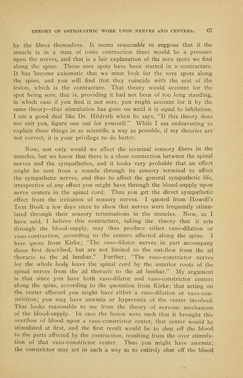 by the fibres themselves. It seems reasonable to suppose that if the muscle is in a state of tonic contraction there would be a pressure upon the nerves,, and that is a fair explanation of the sore spots we find along the spine. Those sore spots have been started in a contracture. It has become axiomatic that we must look for the sore spots along the spine, and you will find that they coincide with the seat of the lesion, which is the contracture. That theory would account for the spot being sore, that is, providing it had not been of too long standing, in which case if you find it not sore, you might account for it by the same theory—that stimulation has gone on until it is equal to inhibition. I am a good deal like Dr. Hildreth when he says, If this theory does not suit you, figure one out for yourself. While I am endeavoring to explain these things in as scientific a way as possible, if my theories are not correct, it is your privilege to do better. Now, not only would we affect the terminal sensory fibers in the muscles, but we know that there is a close connection between the spinal nerves and the sympathetics, and it looks very probable that an effect might be sent from a muscle through its sensory terminal to affect the sympathetic nerves, and thus to aft'ect the general sympathetic life, irrespective of any effect you might have through the blood-supply upon nerve centers in the spinal cord. Thus you get the direct sympathetic effect from the irritation of sensory nerves. I quoted from Howell's Text Book a few days since to show that nerves were frequently stimu- lated through their sensory terminations in the muscles. Now, as I have said, I believe this contracture, taking the theory that it acts through the blood-supply, may thus produce either vaso-dilation or vaso-contraction, according to the centers affected along the spine. I here quote from Kirke; The vaso-dilator nerves in part accompany those first described, but are not limited to the out-llow from the 2d thoracic to the 2d lumbar. Further; The vaso-constrictor nerves for the whole body leave the spinal cord by the anterior roots of the spinal nerves from the 2d thoracic to the 2d lumbar. My argument is that since you have both vaso-dilator and vaso-constrictor centers along the spine, according to the quotation from Kirke; that acting on the center affected you might have either a vaso-dilation or vaso-con- striction; you may have anaemia or hyperemia of the center involved. That looks reasonable to me from the theory of nervous mechanism of the blood-supply. In case the lesion were such that it brougiit this overflow of blood upon a vaso-constrictor center, that center would be stimulated at first, and the first result would be to shut off the blood to the parts affected l^y the contraction, resulting from the over stimula- tion of that vaso-constrictor center. Thus you might have auccmia; the constrictor may act in such a way as to entirely shut off the blood