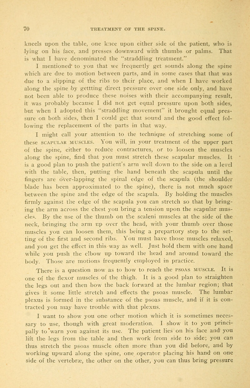 kneels upon the table, one knee upon either side of the patient, who is lying on his face, and presses downward with thumbs or palms. That is what I have denominated the straddling treatment. I mentioned' to you that we frequently get sounds along the spine which are due to motion between parts, and in some cases that that was due to a slipping of the ribs to their place, and when I have worked along the spine by gettting direct pressure over one side only, and have not been able to produce these noises with their accompanying result, it was probably because I did not get equal pressure upon both sides, but when I adopted this straddling movement it brought equal pres- sure on both sides, then I could get that sound and the good effect fol- lowing the replacement of the parts in that way. I might call your attention to the technique of stretching some of these SCAPULAR muscles. You will, in your treatment of the upper part of the spine, either to reduce contractures, or to loosen the muscles along the spine, find that you must stretch these scapular muscles. It is a good plan to push the patient's arm well down to the side on a level with the table, then, putting the hand beneath the scapula until the fingers are over-lapping the spinal edge of the scapula (the shoulder blade has been approximated to the spine), there is not much space between the spine and the edge of the scapula. By holding the muscles firmly against the edge of the scapula you can stretch so that by bring- ing the arm across the chest you bring a tension upon the scapular mus- cles. By the use of the thumb on the scaleni muscles at the side of the neck, 'bringing the arm up over the head, with your thumb over those muscles you can loosen them, this being a prepartory step to the set- ting of the first and second ribs. You must have those muscles relaxed, and you get the effect in this way as well. Just hold them with one hand while you push the elbow up toward the head and around toward the body. Those are motions frequently employed in practice. There is a question now as to how to reach the psoas muscle. It is one of the flexor muscles of the thigh. It is a good plan to straighten the legs out and then bow the back forward at the lumbar region; that gives it some little stretch and effects the psoas muscle. The lumbar plexus is formed in the substance of the psoas muscle, and if it is con- tracted you may have trouble with that plexus. I want to show you one other motion which it is sometimes neces- sary to use, though with great moderation. I show it to you princi- pally to*warn you against its use. The patient lies on his face and you lift the legs from the table and then work from side to side; you can thus stretch the psoas muscle often more than you did before, and by working upward along the spine, one operator placing his hand on one side of the vertebrae, the other on the other, you can thus bring pressure