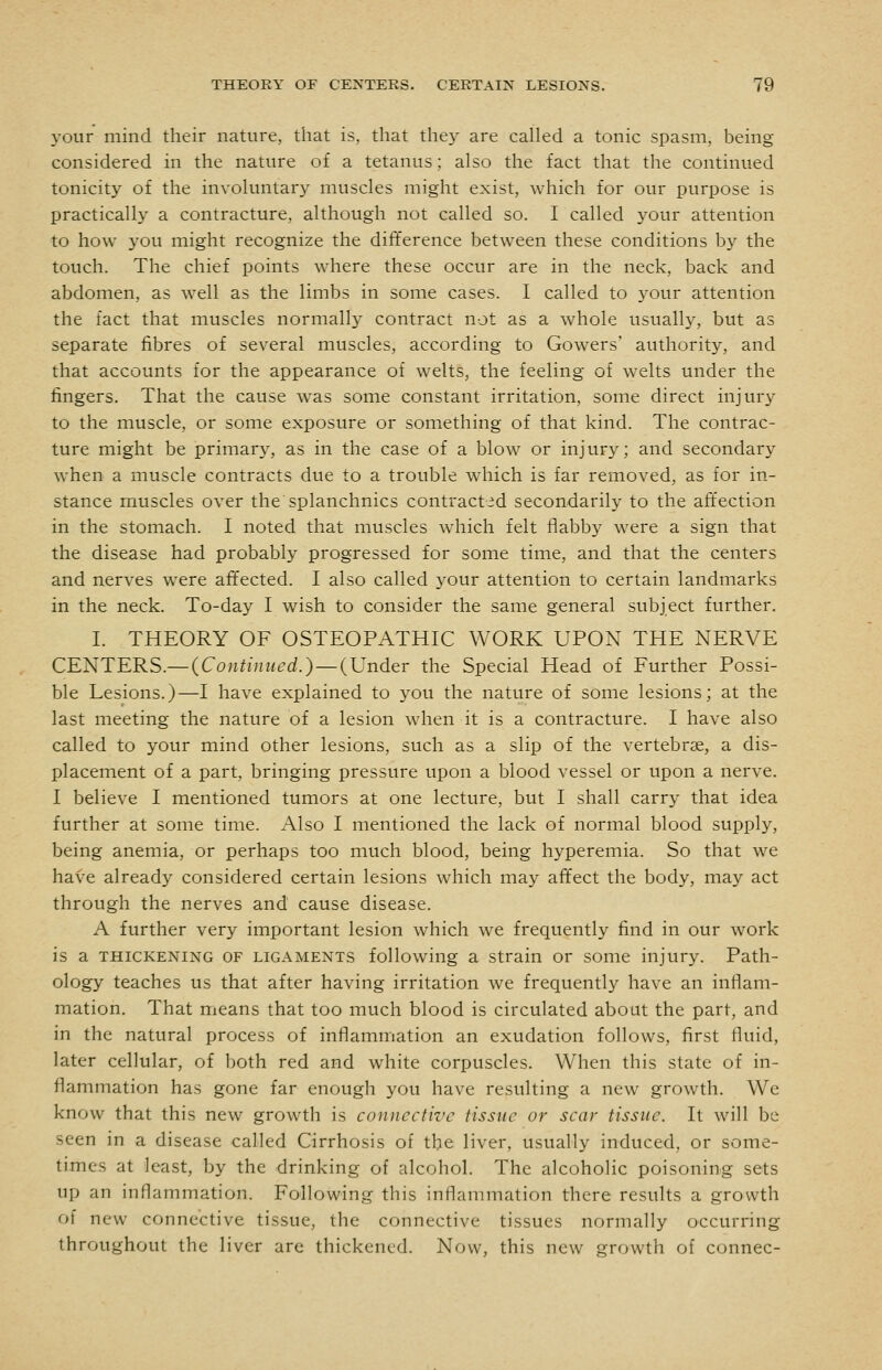 your mind their nature, that is, that they are called a tonic spasm, being- considered in the nature of a tetanus; also the fact that the continued tonicity of the involuntary muscles might exist, which for our purpose is practically a contracture, although not called so. I called your attention to how you might recognize the difference between these conditions by the touch. The chief points where these occur are in the neck, back and abdomen, as well as the limbs in some cases. I called to your attention the fact that muscles normally contract not as a whole usually, but as separate fibres of several muscles, according to Gowers' authority, and that accounts for the appearance of welts, the feeling of welts under the fingers. That the cause was some constant irritation, some direct injury to the muscle, or some exposure or something of that kind. The contrac- ture might be primary, as in the case of a blow or injury; and secondary when a muscle contracts due to a trouble which is far removed, as for in- stance muscles over the splanchnics contract id secondarily to the affection in the stomach. I noted that muscles w^iich felt flabby were a sign that the disease had probably progressed for some time, and that the centers and nerves were affected. I also called your attention to certain landmarks in the neck. To-day I wish to consider the same general subject further. I. THEORY OF OSTEOPATHIC WORK UPON THE NERVE CENTERS.—(Continued.)—(Under the Special Head of Further Possi- ble Lesions.)—I have explained to you the nature of some lesions; at the last meeting the nature of a lesion when it is a contracture. I have also called to your mind other lesions, such as a slip of the vertebrae, a dis- placement of a part, bringing pressure upon a blood vessel or upon a nerve. I believe I mentioned tumors at one lecture, but I shall carry that idea further at some time. Also I mentioned the lack of normal blood supply, being anemia, or perhaps too much blood, being hyperemia. So that we have already considered certain lesions which may affect the body, may act through the nerves and cause disease. A further very important lesion which we frequently find in our work is a THICKENING OF LIGAMENTS following a Strain or some injury. Path- ology teaches us that after having irritation we frequently have an inflam- mation. That means that too much blood is circulated about the part, and in the natural process of inflammation an exudation follows, first fluid, later cellular, of both red and white corpuscles. When this state of in- flammation has gone far enough you have resulting a new growth. We know that this new growth is connective tissue or scar tissue. It will be seen in a disease called Cirrhosis of the liver, usually induced, or some- times at least, by the drinking of alcohol. The alcoholic poisoning sets up an inflammation. Following this inflammation there results a growth of new connective tissue, the connective tissues normally occurring throughout the liver are thickened. Now, this new growth of connec-