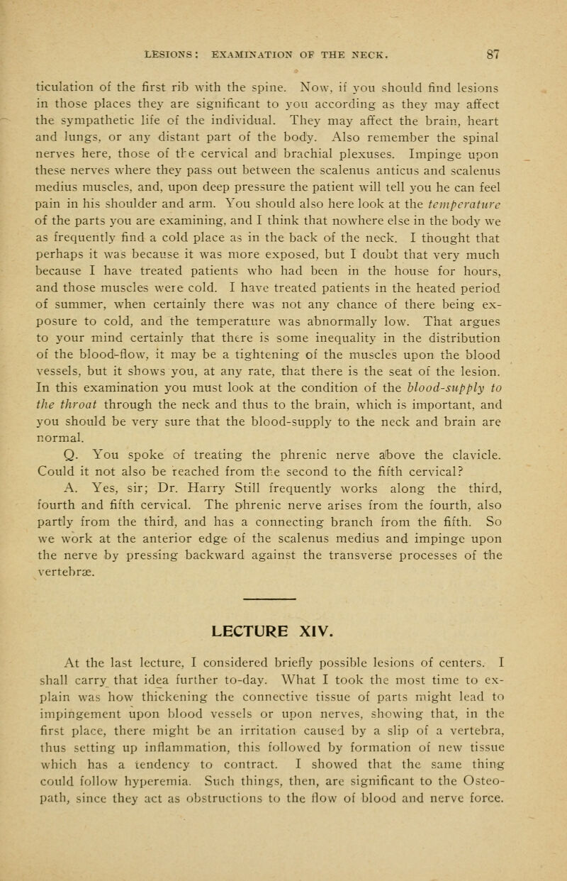 ticulation of the first rib \Yith the spine. Now, if you should find lesions in those places they are significant to you according as they may affect the sympathetic life of the individual. They may affect the brain, heart and lungs, or any distant part of the body. Also remember the spinal nerves here, those of the cervical and'' brachial plexuses. Impinge upon these nerves where they pass out between the scalenus anticus and scalenus medius muscles, and, upon deep pressure the patient will tell you he can feel pain in his shoulder and arm. You should also here look at the temperature of the parts you are examining, and I think that nowhere else in the body we as frequently find a cold place as in the back of the neck. I thought that perhaps it was because it was more exposed, but I doubt that very much because I have treated patients who had been in the house for hours, and those muscles were cold. I have treated patients in the heated period of summer, when certainly there was not any chance of there being ex- posure to cold, and the temperature was abnormally low. That argues to your mind certainly that there is some inequality in the distribution of the blood-flow, it may be a tightening of the muscles upon the blood vessels, but it shows you, at any rate, that there is the seat of the lesion. In this examination you must look at the condition of the blood-supply to the throat through the neck and thus to the brain, which is important, and you should be very sure that the blood-supply to the neck and brain are normal. Q. You spoke of treating the phrenic nerve a'bove the clavicle. Could it not also be reached from the second to the fifth cervical? A. Yes, sir; Dr. Harry Still frequently works along the third, fourth and fifth cervical. The phrenic nerve arises from the fourth, also partly from the third, and has a connecting branch from the fifth. So we work at the anterior edge of the scalenus medius and impinge upon the nerve by pressing backward against the transverse processes of the vertebrae. LECTURE XIV. At the last lecture, I considered briefly possible lesions of centers. I shall carry that idea further to-day. What I took the most time to ex- plain was how thickening the connective tissue of parts might lead to impingement upon blood vessels or upon nerves, showing that, in the first place, there might be an irritation caused by a slip of a vertebra, thus setting up inflammation, this followed by formation of new tissue which has a tendency to contract. I showed that the same thing could follow hyperemia. Such things, then, are significant to the Osteo- path, since they act as obstructions to the flow of blood and nerve force.