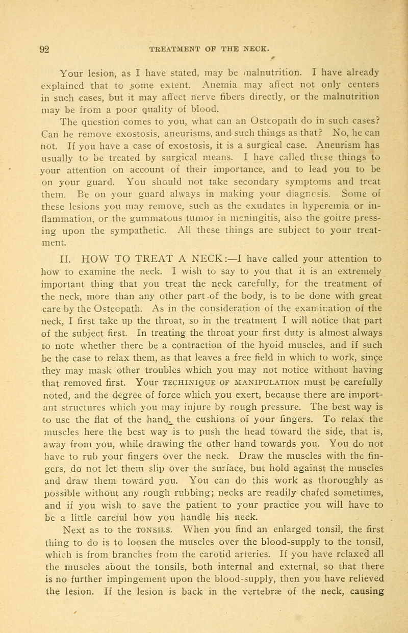Your lesion, as I have stated, may be .nalnutrition. I have already explained that to some extent. Anemia may affect not only centers in such cases, but it may ati'ect nerve fibers directly, or the malnutrition may be from a poor quality of blood. The question com.es to you, what can an Osteopath do in such cases? Can he remove exostosis, aneurisms, and'such things as that? No, he can not. If you have a case of exostosis, it is a surgical case. Aneurism has usually to be treated by surgical means. I have called these things to your attention on account of their importance, and to lead you to be on your guard. You should not take secondary symptoms and treat them. Be on your guard always in making your diagncsis. Some of these lesions you may remove, such as the exudates in hyperemia or in- flammation, or the gummatous tumor in meningitis, also the goitre press- ing upon the sympathetic. All these things are subject to your treat- ment. 11. HOW TO TREAT A NECK:—I have called your attention to how to examine the neck. I wish to say to you that it is an extremely important thing that you treat the neck carefully, for the treatment of the neck, more than any other part-of the body, is to be done with great care by the Osteopath. As in the consideration of the examination of the neck, I first take up the throat, so in the treatment I will notice that part of the subject first. In treating the throat your first duty is almost always to note whether there be a contraction of the hyoid muscles, and if such be the case to relax them, as that leaves a free field in which to work, since they may mask other troubles which you may not notice without having that removed first. Your techinique of manipulation must be carefully noted, and the degree of force which you exert, because there are import- ant structures which you may injure by rough pressure. The best way is to use the fiat of the hand^ the cushions of your fingers. To relax the muscles here the best way is to push the head toward the side, that is, away from you, while drawing the other hand towards you. You do not have to rub your fingers over the neck. Draw the muscles with the fin- gers, do not let them slip over the surface, but hold against the muscles and draw them toward you. You can do this work as thoroughly as possible without any rough rubbing; necks are readily chafed sometimes, and if you wish to save the patient to your practice you will have to be a little careful how you handle his neck. Next as to the tonsils. When you find an enlarged tonsil, the first thing to do is to loosen the muscles over the blood-supply to the tonsil, which is from branches from the carotid arteries. If you have relaxed all the muscles about the tonsils, both internal and external, so that there is no further impingement upon the blood-supply, then you have relieved the lesion. If the lesion is back in the vertebrae of the neck, causing