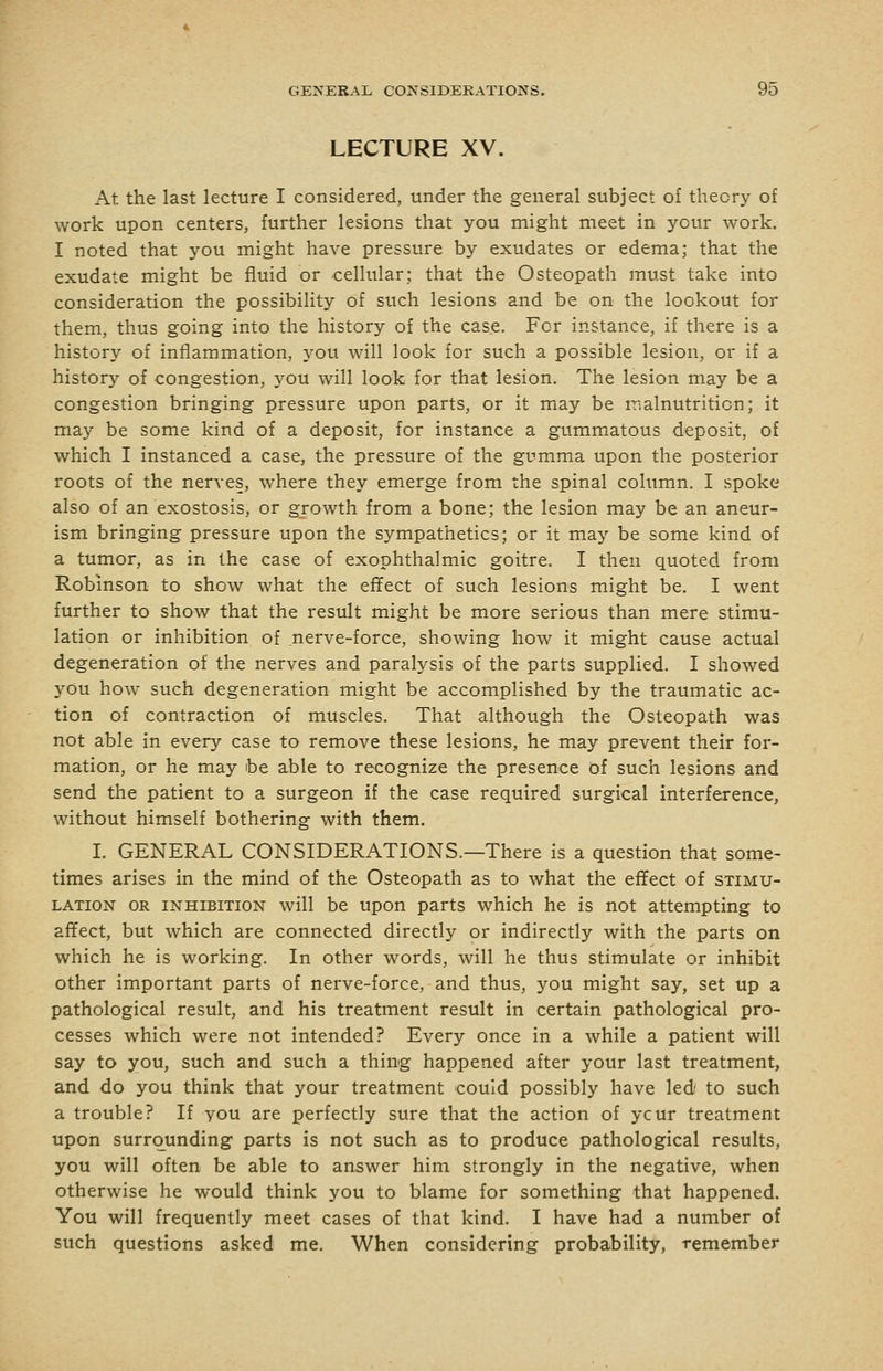 LECTURE XV. At the last lecture I considered, under the general subject of theory of work upon centers, further lesions that you might meet in your work. I noted that you might have pressure by exudates or edema; that the exudate might be fluid or cellular; that the Osteopath must take into consideration the possibility of such lesions and be on the lookout for them, thus going into the history of the case. For instance, if there is a history of inflammation, you will look for such a possible lesion, or if a history of congestion, you will look for that lesion. The lesion may be a congestion bringing pressure upon parts, or it may be malnutrition; it may be some kind of a deposit, for instance a gummatous deposit, of which I instanced a case, the pressure of the gumma upon the posterior roots of the nerves, where they emerge from the spinal column. I spoke also of an exostosis, or growth from a bone; the lesion may be an aneur- ism bringing pressure upon the sympathetics; or it may be some kind of a tumor, as in the case of exophthalmic goitre. I then quoted from Robinson to show what the effect of such lesions might be, I went further to show that the result might be more serious than mere stimu- lation or inhibition of nerve-force, showing how it might cause actual degeneration of the nerves and paralysis of the parts supplied. I showed you how such degeneration might be accomplished by the traumatic ac- tion of contraction of muscles. That although the Osteopath was not able in every case to remove these lesions, he may prevent their for- mation, or he may be able to recognize the presence of such lesions and send the patient to a surgeon if the case required surgical interference, without himself bothering with them. I. GENERAL CONSIDERATIONS.—There is a question that some- times arises in the mind of the Osteopath as to what the effect of stimu- lation OR INHIBITION wiU be upon parts which he is not attempting to affect, but which are connected directly or indirectly with the parts on which he is working. In other words, will he thus stimulate or inhibit other important parts of nerve-force, and thus, you might say, set up a pathological result, and his treatment result in certain pathological pro- cesses which were not intended? Every once in a while a patient will say to you, such and such a thing happened after your last treatment, and do you think that your treatment could possibly have led/ to such a trouble? If you are perfectly sure that the action of ycur treatment upon surrounding parts is not such as to produce pathological results, you will often be able to answer him strongly in the negative, when otherwise he would think you to blame for something that happened. You will frequently meet cases of that kind. I have had a number of such questions asked me. When considering probability, remember