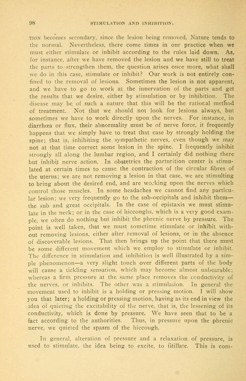 TiON becomes secondary, since the lesion being removed, Nature tends to the normal. Nevertheless, there come times in our practice when we must either stimulate or inhibit according to the rules laid down. As, for instance, after we have removed the lesion and we have still to treat the parts to strengthen them, the question arises once more, what shall we do in this case, stimulate or inhibit? Our work is not entirely con- fined to the removal of lesions. Sometimes the lesion is not apparent, and we have to go to work at the innervation of the parts and get the results that we desire, either by stimulation or by inhibition. The disease may be. of such a nature that this will be the rational metfiod of treatment. Not that we should not look for lesions always, but sometimes we have to work directly upon the nerves. For instance, in diarrhoea or ilux, their abnormality must be of nerve force, it frequently happens that we simply have to treat that case by strongly holding the spine; that is, inhibiting the sympathetic nerves, even though we may not at that time correct some lesion in the spine. I frequently inhibit strongly all along the lumbar region, and I certainly did nothing there but inhibi.t nerve action. In obstetrics the parturition center is stimu- lated at certain times to cause the contraction of the circular fibres of the uterus; we are not removing a lesion in that case, we are stimulting to bring about the desired end, and are working upon the nerves which control those mjjscles. In some headaches we cannot find any particu- lar lesion; we very frequently go to the sub-occipitals and inhibit them— the sub and great occipitals. In the case of epistaxis we must stimu- late in the neck; or in the case of hiccoughs, which is a very good exam- ple, we often do nothing but inhibit the phrenic nerve by pressure. The point is well taken, that we must sometime stimulate or inhibit with- out removing lesions, either after removal of lesions, or in the absence of discoverable lesions. That then brings up the point that there must be some different movement which we employ to stimulate or inhibit. The difference in stimulation and inhibition is well illustrated by a sim- ple phenomenon—a very slight touch over different parts of the body will cause a tickling sensation, which may become almost unbearable; whereas a firm, pressure at the same place removes the conductivity of the nerves, or inhibits. The other was a stimulation. In general the movement used to inhibit is a holding or pressing motion. I will show you that later; a holding or pressing motion, having as its end in view the idea of quieting the excitability of the nerve, that is, the lessening of its conductivity, which is done by pressure. We have seen that to be a fact according to the authorities. Thus, in pressure upon the -phrenic nerve, we quieted the spasm of the hiccough. In general, alteration of pressure and a relaxation of pressure, is used to stimulate, the idea being to excite, to fitillate. This is com-