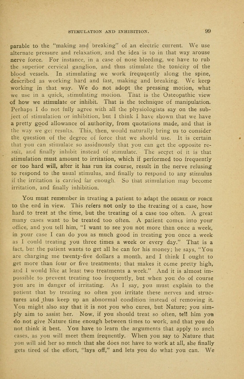 parable to the making and breaking of an electric current. We use alternate pressure and relaxation, and the idea is to in that way arouse nerve force. For instance, in a case of nose bleeding, we have to rub the superior cervical ganglion, and thus stimulate the tonicity of the blood vessels. In stimulating we work frequqently along the spine, described as working hard and fast, making and breaking. We keep working in that way. We do not adopt the pressing motion, what we use in a quick, stimulating motion. Tiiat is the Osteopathic view of how we stimulate or inhibit. That is the technique of manipulation. Perhaps I do not fully agree with all the physiologists say on the sub- ject of stimulation or inhibition, but 1 think I have shown that we have a pretty good allowance of authority, from quotations made, and that is the way we get results. This, then, would naturally bring us to consider the. question of the degree of force that we should use. It is certain that you can stimulate so assiduously that you can get the opposite re- sult, and finally inhibit instead of stimulate. The secret of it is that stimulation must amount to irritation, which if performed too frequently or too hard will, after it has run its course, result in the nerve refusing to respond to the usual stimulus, and finally to respond to any stimulus if the irritation is carried far enough. So that stimulation may become irritation, and finally inhibition. You must remember in treating a patient to adapt the degree of force to the end in view. This refers not only to the treating of a case, how hard to treat at the time, but the treating of a case too often. A great many cases want to be treated too often. A patient comes into your ofhce, and you tell him, I want to see you not more than once a week, in your case I can do you as much good in treating you once a week as I could treating you three times a week or every day. That is a fact, but the patient wants to get all he can for his money; he says, You are charging me twenty-five dollars a month, and I think I ought to get more than four or five treatments; that makes it come pretty high, and I would like at least two treatments a week. And it is almost im- possible to prevent treating too frequently, but when you do of course you are in danger of irritating. As I say, you must explain to the patient that by treating so often you irritate these nerves and struc- tures and _thus keep up an abnormal condition instead of removing it. You might also say that it is not you who cures, but Nature; you sim- ply aim to assist her. Now, if you should treat so often, tell him yotj do not give Nature time enough between times to work, and that you do not think it best. You have to learn the arguments that apply to such cases, as you will meet them frequently. When you say to Nature that you will aid her so much that she does not have to work at all, she finally gets tired of the effort, lays off, and lets you do what you can. We