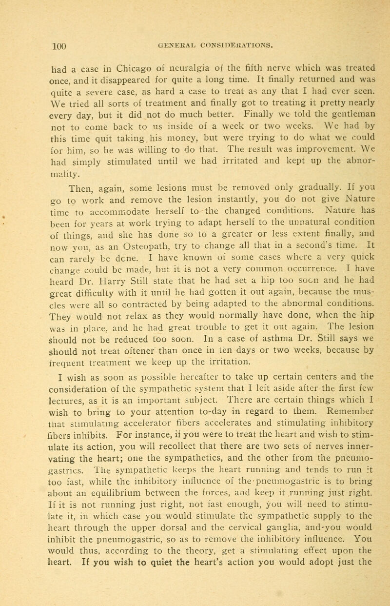 had a case in Chicago of neuralgia of the fifth nerve which was treated once, and it disappeared for quite a long time. It finally returned and was quite a severe case, as hard a case to treat as any that I had ever seen. We tried all sorts of treatment and finally got to treating it pretty nearly every day, but it did not do much better. Finally we told the gentleman not to come back to us inside of a week or two weeks. We had by this time quit taking, his money, but were trying to do what we could for him, so he was willing to do that. The result was improvement. We had simply stimulated until we had irritated and kept up the abnor- mality. Then, again, some lesions must be removed only gradually. If you go to work and remove the lesion instantly, you do not give Nature time to accommodate herself to the changed conditions. Nature has been for years at work trying to adapt herself to the unnatural condition of things, and she has done so to a greater or less extent finally, and now you, as an Osteopath, try to change all that in a second's time. It can rarely be dene. I have known of some cases where a very quick change could be made, but it is not a very common occurrence. I have heard Dr. Harry Still state that he had set a hip too soon and he had great difficulty with it until he had gotten it out again, because the mus- cles were all so contracted by being adapted to the abnormal conditions. ' They would not relax as they would normally have done, when the hip was in place, and he had great trouble to get it out again. The lesion should not be reduced too soon. In a case of asthma Dr. Still says we should not treat oftener than once in ten days or two weeks, because by frequent treatment we keep up the irritation. I wish as soon as possible hereafter to take up certain centers and the consideration of the sympathetic system that I left aside after the first few lectures, as it is an important subject. There are certain things which I wish to bring to your attention to-day in regard to them. Remember that stimulatmg accelerator fibers accelerates and stimulating inhibitory fibers inhibits. For instance, if you were to treat the heart and wish to stim- ulate its action, you will recollect that there are two sets of nerves inner- vating the heart; one the sympathetics, and the other from the pneumo- gastrics. The sympathetic keeps the heart running and tends to run :t too fast, while the inhibitory influence of the-pneumogastric is to bring about an equilibrium between the forces, and keep it running just right. If it is not running just right, not fast enough, you will need to stim.u- late it, in which case you would stimulate the sympathetic supply to the heart through the upper dorsal and the cervical ganglia, and-you would inhibit the pneumogastric, so as to remove ihe inhibitory influence. You would thus, according to the theory, get a stimulating effect upon the heart. If you wish to quiet the heart's action you would adopt just the